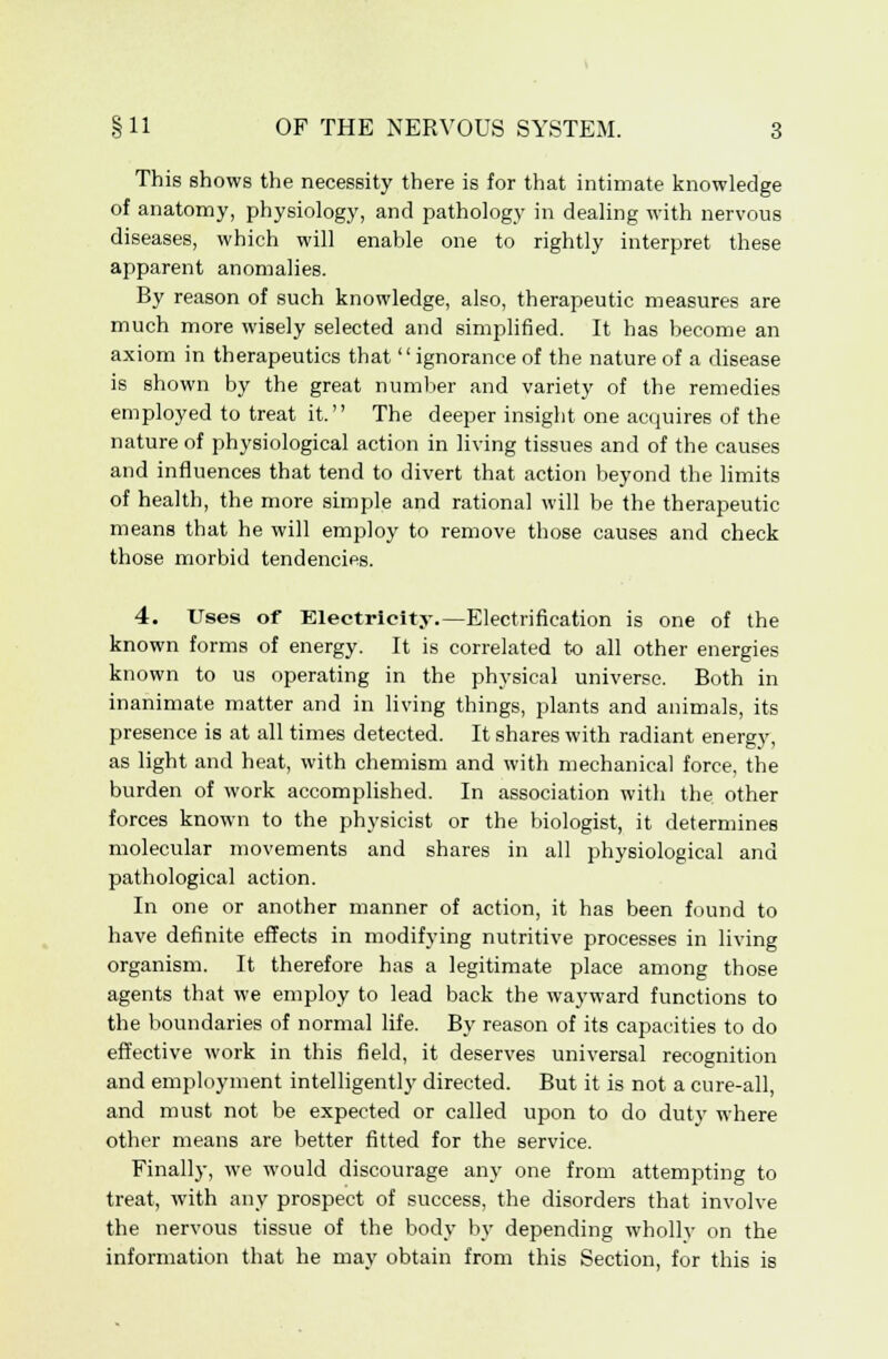 This shows the necessity there is for that intimate knowledge of anatomy, physiology, and pathology in dealing with nervous diseases, which will enable one to rightly interpret these apparent anomalies. By reason of such knowledge, also, therapeutic measures are much more wisely selected and simplified. It has become an axiom in therapeutics that ignorance of the nature of a disease is shown by the great number and variety of the remedies employed to treat it. The deeper insight one acquires of the nature of physiological action in living tissues and of the causes and influences that tend to divert that action beyond the limits of health, the more simple and rational will be the therapeutic means that he will employ to remove those causes and check those morbid tendencies. 4. Uses of Electricity.—Electrification is one of the known forms of energy. It is correlated to all other energies known to us operating in the physical universe. Both in inanimate matter and in living things, plants and animals, its presence is at all times detected. It shares with radiant energy, as light and heat, with chemism and with mechanical force, the burden of work accomplished. In association with the other forces known to the physicist or the biologist, it determines molecular movements and shares in all physiological and pathological action. In one or another manner of action, it has been found to have definite effects in modifying nutritive processes in living organism. It therefore has a legitimate place among those agents that we employ to lead back the wayward functions to the boundaries of normal life. By reason of its capacities to do effective work in this field, it deserves universal recognition and employment intelligently directed. But it is not a cure-all, and must not be expected or called upon to do duty where other means are better fitted for the service. Finally, we would discourage any one from attempting to treat, with any prospect of success, the disorders that involve the nervous tissue of the body by depending wholly on the information that he may obtain from this Section, for this is