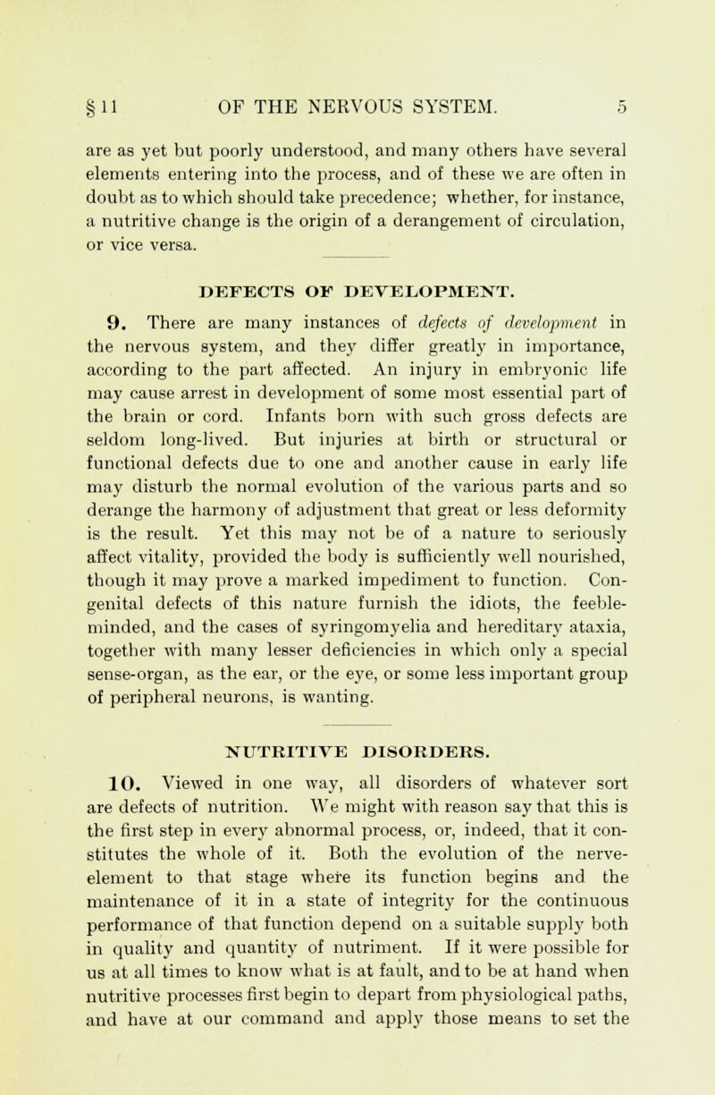 are as yet but poorly understood, and many others have several elements entering into the process, and of these we are often in doubt as to which should take precedence; whether, for instance, a nutritive change is the origin of a derangement of circulation, or vice versa. DEFECTS OF DEVELOPMENT. 9. There are many instances of defects of development in the nervous system, and they differ greatly in importance, according to the part affected. An injury in embryonic life may cause arrest in development of some most essential part of the brain or cord. Infants born with such gross defects are seldom long-lived. But injuries at birth or structural or functional defects due to one and another cause in early life may disturb the normal evolution of the various parts and so derange the harmony of adjustment that great or less deformity is the result. Yet this may not be of a nature to seriously affect vitality, provided the body is sufficiently well nourished, though it may prove a marked impediment to function. Con- genital defects of this nature furnish the idiots, the feeble- minded, and the cases of syringomyelia and hereditary ataxia, together with many lesser deficiencies in which only a special sense-organ, as the ear, or the eye, or some less important group of peripheral neurons, is wanting. NUTRITIVE DISORDERS. 10. Viewed in one way, all disorders of whatever sort are defects of nutrition. We might with reason say that this is the first step in every abnormal process, or, indeed, that it con- stitutes the whole of it. Both the evolution of the nerve- element to that stage where its function begins and the maintenance of it in a state of integrity for the continuous performance of that function depend on a suitable supply both in quality and quantity of nutriment. If it were possible for us at all times to know what is at fault, and to be at hand when nutritive processes first begin to depart from physiological paths, and have at our command and apply those means to set the