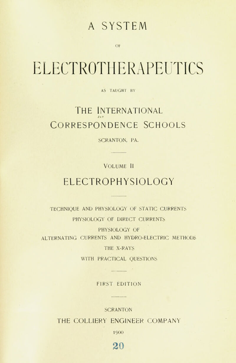 A SYSTEM ELECTROTHERAPEUTICS AS TAUGHT BY The international Correspondence Schools SCRANTON, PA. VOLUME II ELECTROPHYSIOLOGY TECHNIQUE AND PHYSIOLOGY OF STATIC CURRENTS PHYSIOLOGY OF DIRECT CURRENTS PHYSIOLOGY OF ALTERNATING CURRENTS AND HYDRO-ELECTRIC METHODS THE X-RAYS WITH PRACTICAL QUESTIONS FIRST EDITION SCRANTON THE COLLIERY ENGINEER COMPANY 1900 20