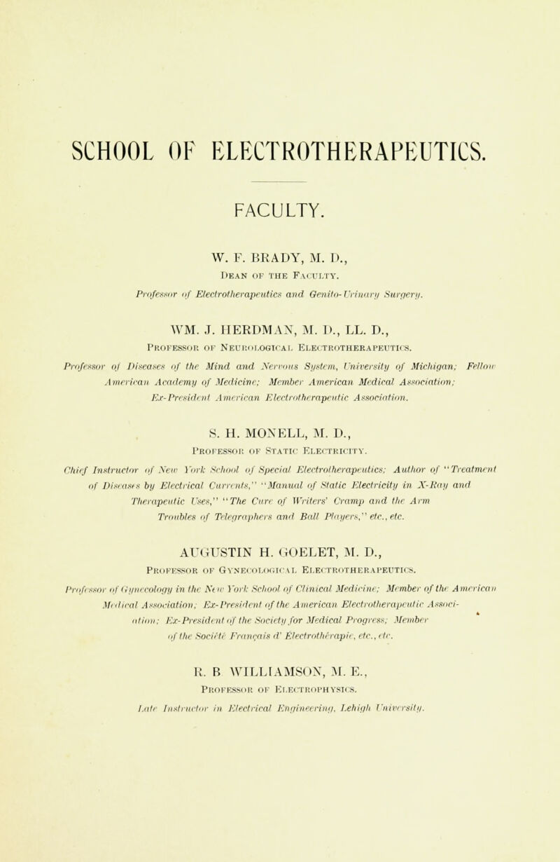 SCHOOL OF ELECTROTHERAPEUTICS. FACULTY. W. F. BRADY, M. I)., IlEAN OP 'HIE Fai ii.ty. Professor of Electrotherapeutics and Qenito-Urinary Surgery. \VM. J. IIERDMAX, M. D., LL. D., Professor ok Neurological Electrotherapeutics. Professor oj Diseases of the Mind and Nervous System, University of Michigan; Fellow American Academy of Medicine; Member American Medical Association; Ex-President American Electrotherapeutic Association. S. H. MOXKLL, M. D., Professor of Static electricity. Chief Instructor of New York School of Special Electrotherapeutics: Author of Treatment of Diseases by Electrical Currents, uManual of static Electricity in X-Bay and Therapeutic Uses, The Cure of Writers' Cramp and the Arm Troubles Of Telegraphers ami Bat! Players etc., etc. AUGU8TIN H. GOELET, M. D., Professor of Gynecological Electrotherapeutics. Prof ssoi- of Gynecology in the Nt w York School of Clinical Medicine: Member of the American Medical Association; Ex-President of the American Electrotherapi utic Associ- 4 ntimi: Ex-Presidf ntojthe Society for Medical Progress, Member of the soriit; Francois d' £lectrotherapie, etc., etc. U. B WILLIAMSON, M. E., Professor of Electrophysics. Lute Instructor in Electrical Engineering, Lehigh University.