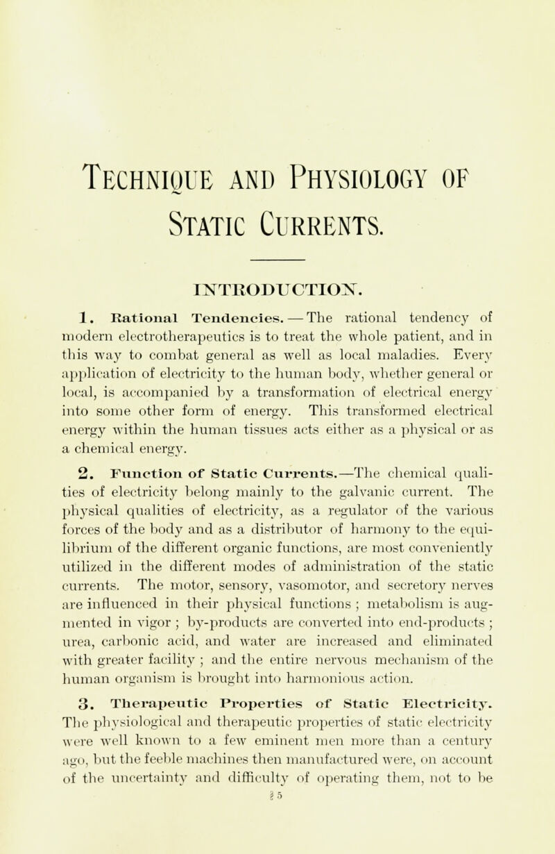Technique and Physiology of Static Currents. INTRODUCTION. 1. Rational Tendencies. — The rational tendency of modern electrotherapeutics is to treat the whole patient, and in this way to combat general as well as local maladies. Every application of electricity to the human body, whether general or local, is accompanied by a transformation of electrical energy into some other form of energy. This transformed electrical energy within the human tissues acts either as a physical or as a chemical energy. 2. Function of Static Currents.—The chemical quali- ties of electricity belong mainly to the galvanic current. The physical qualities of electricity, as a regulator of the various forces of the body and as a distributor of harmony to the equi- librium of the different organic functions, are most conveniently utilized in the different modes of administration of the static currents. The motor, sensory, vasomotor, and secretory nerves are influenced in their physical functions ; metabolism is aug- mented in vigor ; by-products are converted into end-products ; urea, carbonic acid, and water are increased and eliminated with greater facility ; and the entire nervous mechanism of the human organism is brought into harmonious action. 3. Therapeutic Properties of Static Electricity. The physiological and therapeutic properties of static electricity were well known to a few eminent men more than a century aeo, but the feeble machines then manufactured were, on account of the uncertainty and difficulty of operating them, not to be §5