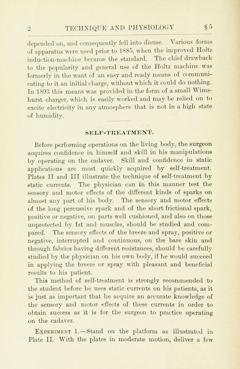 depended on, and consequently fell into disuse. Various forms of apparatus were used prior to 1885, when the improved Holtz induction-machine became the standard. The chief drawback to the popularity and general use of the Holtz machine was formerly in the want of an easy and ready means of communi- cating to it an initial charge, without which it could do nothing. In 1893 this means was provided in the form of a small Wims- hurst charger, which is easily worked and may he relied on to excite electricity in any atmosphere that is not in a high state of humidity. S K LF-TEK ATM EXT. Before performing operations on the living body, the surgeon acquires confidence in himself and skill in his manipulations by operating on the cadaver. Skill and confidence in static applications are most quickly acquired by self-treatment. Plates II and III illustrate the technique of self-treatment by static currents. The physician can in this manner test the sensory and motor effects of the different kinds of sparks on almost any part of his body. The sensory and motor effects of the long percussive spark and of the short frictional spark, positive or negative, on parts well cushioned, and also on those Unprotected by fat and muscles, should he studied and com- pared. The sensory effects of the breeze and spray, positive or negative, interrupted and continuous, on the bare skin and through fabrics having different resistances, should he carefully studied by the physician on his own body, if he would succeed in applying the breeze or spray with pleasant and beneficial results to his patient. This method of self-treatment is strongly recommended to the student before he uses static currents on his patients, as it is just as important that he acquire an accurate knowledge of the sensory and motor effects of these currents in order to obtain success as it is for the surgeon to practice operating on the cadaver. Experiment 1.—Stand on the platform as illustrated in