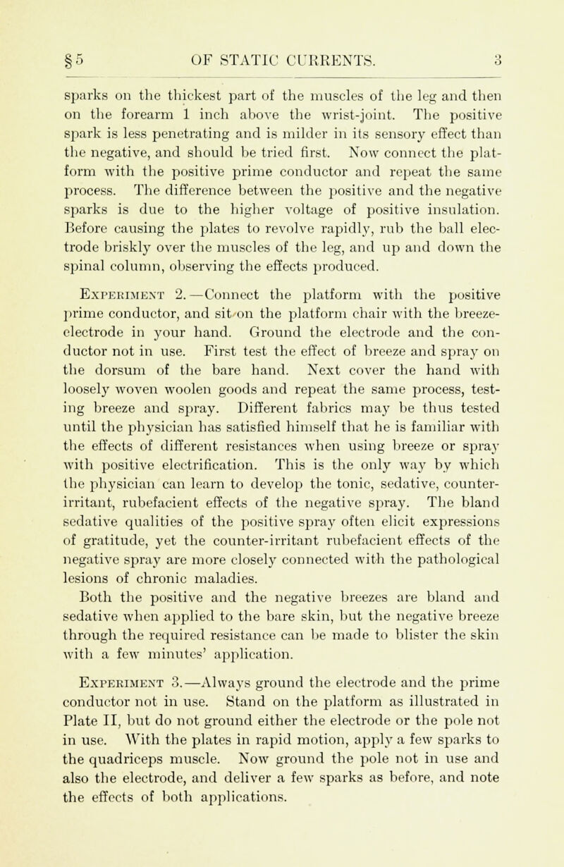 §5 OF STATIC CURRENTS. sparks on the thickest part of the muscles of the leg and then on the forearm 1 inch above the wrist-joint. The positive spark is less penetrating and is milder in its sensory effect than the negative, and should be tried first. Now connect the plat- form with the positive prime conductor and repeat the same process. The difference between the positive and the negative sparks is due to the higher voltage of positive insulation. Before causing the plates to revolve rapidly, rub the ball elec- trode briskly over the muscles of the leg, and up and down the spinal column, observing the effects produced. Experiment 2. —Connect the platform with the positive prime conductor, and sit-on the platform chair with the breeze- electrode in your hand. Ground the electrode and the con- ductor not in use. First test the effect of breeze and spray on the dorsum of the bare hand. Next cover the hand with loosely woven woolen goods and repeat the same process, test- ing breeze and spray. Different fabrics may be thus tested until the physician has satisfied himself that he is familiar with the effects of different resistances when using breeze or spray with positive electrification. This is the only way by which the physician can learn to develop the tonic, sedative, counter- irritant, rubefacient effects of the negative spray. The bland sedative qualities of the positive spray often elicit expressions of gratitude, yet the counter-irritant rubefacient effects of the negative spray are more closely connected with the pathological lesions of chronic maladies. Both the positive and the negative breezes are bland and sedative when applied to the bare skin, but the negative breeze through the required resistance can be made to blister the skin with a few minutes' application. Experiment 3.—Always ground the electrode and the prime conductor not in use. Stand on the platform as illustrated in Plate II, but do not ground either the electrode or the pole not in use. With the plates in rapid motion, apply a few sparks to the quadriceps muscle. Now ground the pole not in use and also the electrode, and deliver a few sparks as before, and note the effects of both applications.