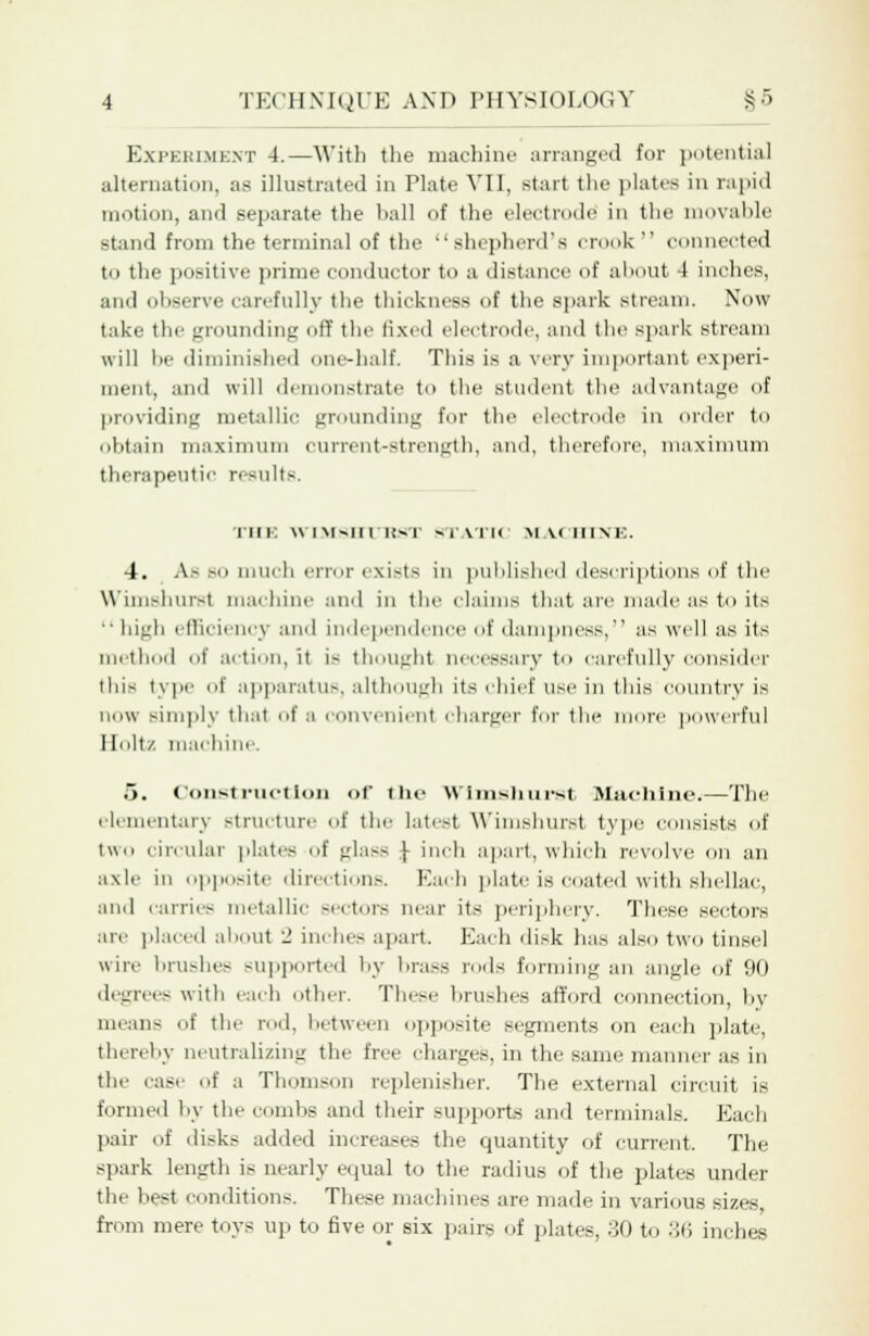 Experiment 4.—With the machine arranged for potential alternation, as illustrated in Plate VII, start the plates in rapid motion, and separate the ball of the electrode' in the movable stand from the terminal of the shepherd's crook connected to the positive prime conductor to a distance of about -1 inches, and observe can-fully the thickness of the spark stream. Now take the grounding off the fixed electrode, and the spark stream will be diminished one-half. This is a very important experi- ment, and will demonstrate to the student the advantage of providing metallic grounding for the electrode in order to obtain maximum current-strength, and, therefore, maximum therapeutic results. Till'. WTMSBTCKST STATIC MACHINE, 4. As so much error exists in published descriptions of the W'imshur-t machine and in the claims that are made as to its high efficiency and independence of dampness, as well as its method of action, it is thought necessary to carefully consider this type of apparatus, although its chief use in this country is now simply that of a convenient charger for the more powerful Holt/ machine. 5. Construction of the Wimshurst Machine.—The elementary structure of the latest Wimshurst type consists of two circular plates of glass \ inch apart, which revolve on an axle in opposite directions. Bach plate is coated with shellac, and carries metallic sectors near its periphery. These sectors are placed about 2 inches apart. Each disk has also two tinsel wire brushes supported by brass rods forming an angle of !i(l degrees with each other. These brushes afford connection, by mean-; of the rod, between opposite segments on each plate, thereby neutralizing the free charges, in the same manner as in the case of a Thomson replenisher. The external circuit is formed by the combs and their supports ami terminals. Each pair of disks added increases the quantity of current. The spark length is nearly equal to the radius of the plates under the best conditions. These machines are made in various sizes, from mere toys up to five or six pairs of plates, 30 to 36 inches