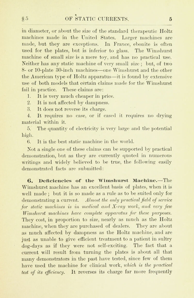 in diameter, or about the size of the standard therapeutic Holtz machines made in the United States. Larger machines are made, hut they are exceptions. In France, ebonite is often used for the plates, but is inferior to glass. The Wimshurst machine of small size is a mere toy, and has no practical use. Neither has any static machine of very small size ; but, of two 8- or 10-plate 30-inch machines—one Wimshurst and the other the American type of Holtz apparatus—it is found by extensive use of both models that certain claims made for the Wimshurst fail in practice. These claims are: 1. It is very much cheaper in price. 2. It is not affected by dampness. 3. It does not reverse its charge. 4. It requires no case, or if cased it requires no drying material within it. 5. The quantity of electricity is very large and the potential high. 6. It is the best static machine in the world. Not a single one of these claims can be supported by practical demonstration, but as they are currently quoted in numerous writings and widely believed to be true, the following easily demonstrated facts arc submitted: 6. Deficiencies of tlie Wimshurst Machine.—The Wimshurst machine has an excellent basis of plates, when it is well made ; but it is so made as a rule as to be suited only for demonstrating a current. Almost the only practical field of service for static machines is in medical and X-ray work, and very few Wimshurst machines hare complete apparatus for these jjwrposes. They cost, in proportion to size, nearly as much as the Holtz machine, when they are purchased of dealers. They are about as much affected by dampness as the Holtz machine, and are just as unable to give efficient treatment to a patient in sultry dog-days as if they were not self-exciting. The fact that a current will result from turning the plates is about all that many demonstrators in the past have tested, since few of them have used the machine for clinical work, which is the practical test of its efficiency. It reverses its charge far more frequently