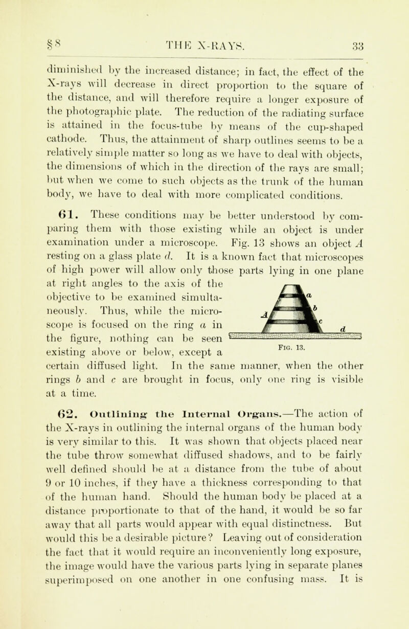 diminished by the increased distance; in fact, the effect of the X-rays will decrease in direct proportion to the square of the distance, and will therefore require a longer exposure of the photographic plate. The reduction of the radiating surface is attained in the focus-tube by means of the cup-shaped cathode. Thus, the attainment of sharp outlines seems to be a relatively simple matter so long as we have to deal with objects, the dimensions of which in the direction of the rays are small; but when we come to such objects as the trunk of the human body, we have to deal with more complicated conditions. 61. These conditions may be better understood by com- paring them with those existing while an object is under examination under a microscope. Fig. 13 shows an objects resting on a glass plate </. It is a known fact that microscopes of high power will allow only those parts lying in one plane at right angles to the axis of the objective to be examined simulta- neously. Thus, while the micro- scope is focused on the ring a in the figure, nothing can be seen '<■■ ■ ■ '■■■- '■■■ —^ i i , Fig. 13. existing above or below, except a certain diffused light. In the same manner, when the other rings b and c are brought in focus, only one ring is visible at a time. (>2. Outlining the Internal Organs.—The action of the X-rays in outlining the internal organs of the human body is very similar to this. It was shown that objects placed near the tube throw somewhat diffused shadows, and to be fairly well denned should be at a distance from the tube of about 9 or 10 inches, if they have a thickness corresponding to that of the human hand. Should the human body be placed at a distance proportionate to that of the hand, it would be so far away that all parts would appear with equal distinctness. But would this be a desirable picture? Leaving out of consideration the fact that it would require an inconveniently long exposure, the image would have the various parts lying in separate planes superimposed on one another in one confusing mass. It is