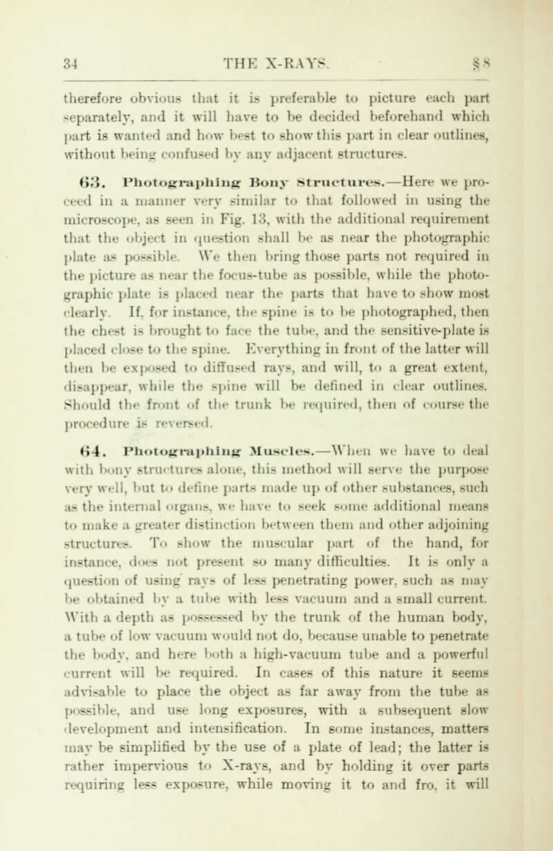 therefore obvious that it is preferable to picture each part separately, and it will have to be decided beforehand which part is wanted and how best to show this part in clear outlines, without being confused by any adjacent structures. <>.'». Photographing Bony structures.—Here we pro- ceed in a manner very similar to that followed in using the microscope, as seen in Fig. 13, with the additional requirement that the object in question shall be as near the photographic plate as possible. We then tiring those parts not required in the picture as near the focus-tube as possible, while the photo- graphic plate is placed near the parts that have to show most clearly. If. for instance, the spine is to be photographed, then the chest is brought to face the tube, and the sensitive-plate is placed close to the spine. Everything in front of the latter will then be exposed to diffused rays, and will, to a great extent, disappear, while the spine will be defined in clear outlines. Should the front of the trunk be required, then of course the procedure is reversed. *>4. Photographing Muscles.—When we have to deal with bony structures alone, this method will serve the purpose very well, but to define parts made up of other substances, such .t- the internal organs, we have to seek some additional means to make a greater distinction between them and other adjoining structures. To show the muscular part of the hand, for instain e. does not present so many difficulties. It is only a question of using rays of less penetrating power, such as may be obtained by a tube with less vacuum and a small current. With a depth as posei ssed by the trunk of the human body, a tube of low vacuum would not do, because unable to penetrate the body, and here both a high-vacuum tube and a powerful current will be required. In cases of this nature it seems advisable to place the object as far away from the tube as possible, and use long exposures, with a subsequent slow development and intensification. In some instances, matters may be simplified by the use of a plate of lead; the latter is rather impervious to X-rays, and by holding it over parts requiring less exposure, while moving it to and fro. it will