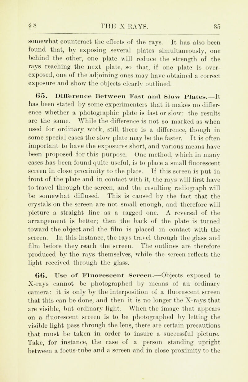 somewhat counteract the effects of the rays. It has also been found that, by exposing several plates simultaneously, one behind the other, one plate will reduce the strength of the rays reaching the next plate, so that, if one plate is over- exposed, one of the adjoining ones may have obtained a correct exposure and show the objects clearly outlined. 65. JMfterence lietween Fast and .slow Plates.—It has been stated by some experimenters that it makes no differ- ence whether a photographic plate is fast or slow: the results are the same. While the difference is not so marked as when used for ordinary work, still there is a difference, though in some special cases the slow plate may be the faster. It is often important to have the exposures short, and various means have been proposed for this purpose. One method, which in many cases has been found quite useful, is to place a small fluorescent screen in close proximity to the plate. If this screen is put in front of the plate and in contact with it, the rays will first have to travel through the screen, and the resulting radiograph will be somewhat diffused. This is caused by the fact that the crystals on the screen are not small enough, and therefore will picture a straight line as a ragged one. A reversal of the arrangement is better; then the back of the plate is turned toward the object and the film is placed in contact with the screen. In this instance, the rays travel through the glass and film before they reach the screen. The outlines are therefore produced by the rays themselves, while the screen reflects the light received through the glass. Gt5. Use of Fluorescent .Screen.—Objects exposed to X-rays cannot be photographed by means of an ordinary camera: it is only by the interposition of a fluorescent screen that this can be done, and then it is no longer the X-rays that are visible, but ordinary light. When the image that appears on a fluorescent screen is to be photographed by letting the visible light pass through the lens, there are certain precautions that must be taken in order to insure a successful picture. Take, for instance, the case of a person standing upright between a focus-tube and a screen and in close proximity to the