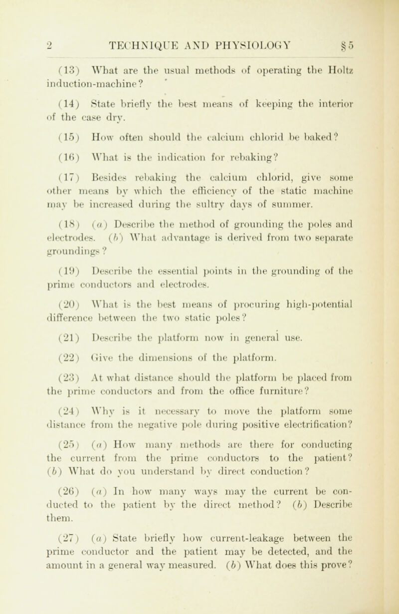 (13) What are the usual methods of operating the Holts induction-machine? (14) State briefly the best means of keeping the interior of the ease dry. i 15) H\\ often should the calcium chlorid be baked? (16) What is the indication for rebaking? (17) Besides rebaking the calcium chlorid, give some other means by which the efficiency of the static machine may be increased during the sultry days of summer. (18) (a) Describe the method of grounding the poles and electrodes. (6) Whai advantage is derived from two separate grounding- i 19) Describe the essential points in the grounding of the primt conductors and electrodes. i ■_'( 11 What i- the best means of procuring high-potential difference between the two static poles? (21) Describe the platform now in general use. (22) Give the dimensions of the platform. (23) At what distance should the platform be placed from the prime conductors and from the office furniture? i 24 i Why is it necessary to move the platform some distance from the negative pole during positive electrification? (a) How many methods are there for conducting the current from the prime conductors to the patient? ib) What do you understand by direct conduction? (26) (rc) In how many ways may the current he con- ducted to the patient by the direct method? (b) Descrihe them. (27) (a) State briefly how current-leakage between the prime conductor and the patient may he detected, and the amount in a general way measured. (6) What doe? this prove?