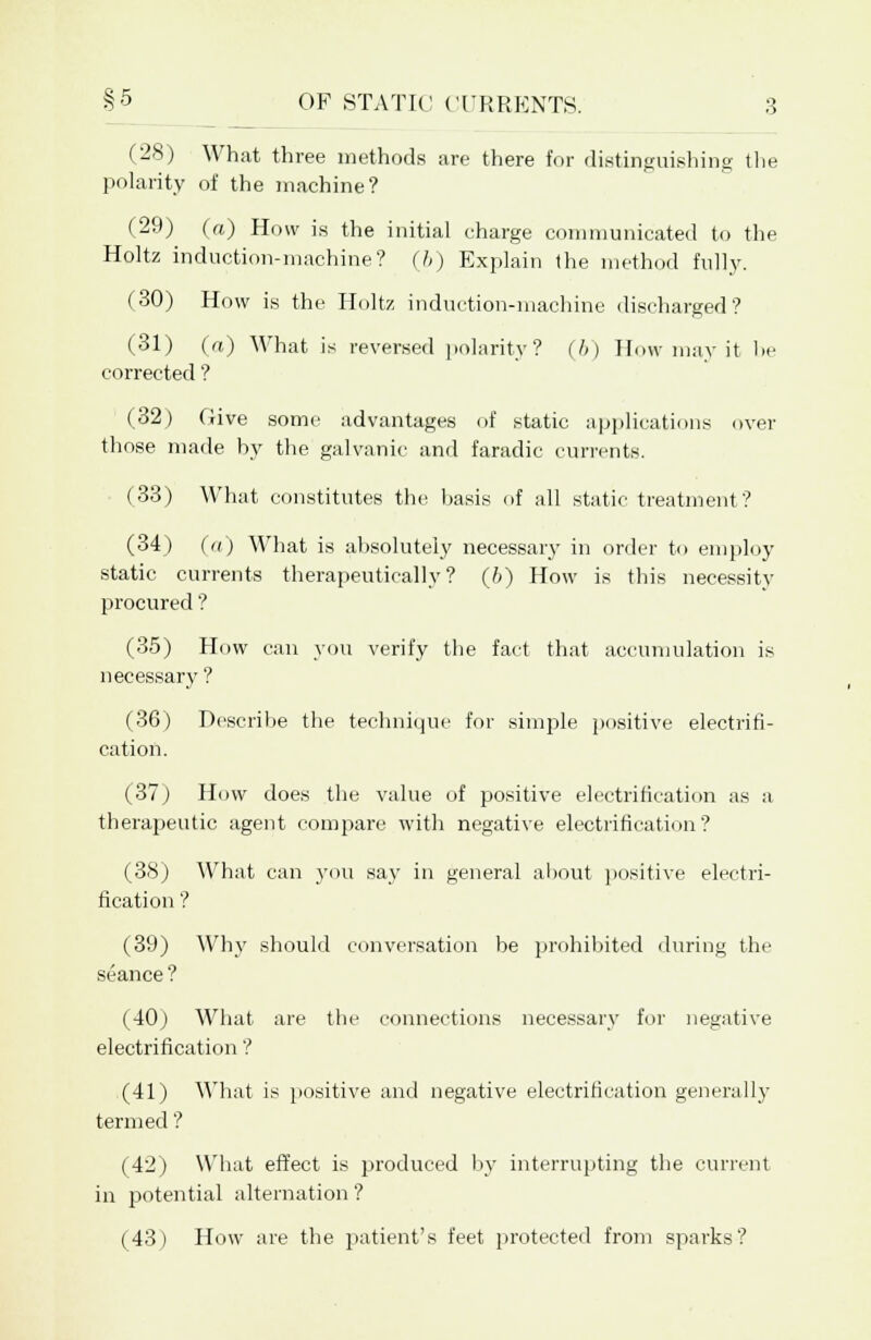 (28) What three methods are there for distinguishing the polarity of the machine? (29) (a) How is the initial charge communicated to the Holtz induction-machine? (b) Explain the method fully. (30) How is the Holtz induction-machine discharged? (31) (a) What is reversed polarity? (I>) How may it In- corrected ? (32) Give some advantages of static applications over those made by the galvanic and faradic currents. (33) What constitutes the basis of all static treatment? (34) (a) What is absolutely necessary in order to employ static currents therapeutically? (6) How is this necessity procured ? (35) How can you verify the fact that accumulation is necessary ? (36) Describe the technique for simple positive electrifi- cation. (37) How does the value of positive electrification as a therapeutic agent compare with negative electrification? (38) What can you say in general about positive electri- fication ? (39) Why should conversation be prohibited during the seance ? (40) What are the connections necessary for negative electrification ? (41) What is positive and negative electrification generally termed ? (42) What effect is produced by interrupting the current in potential alternation ? (43) How are the patient's feet protected from sparks?