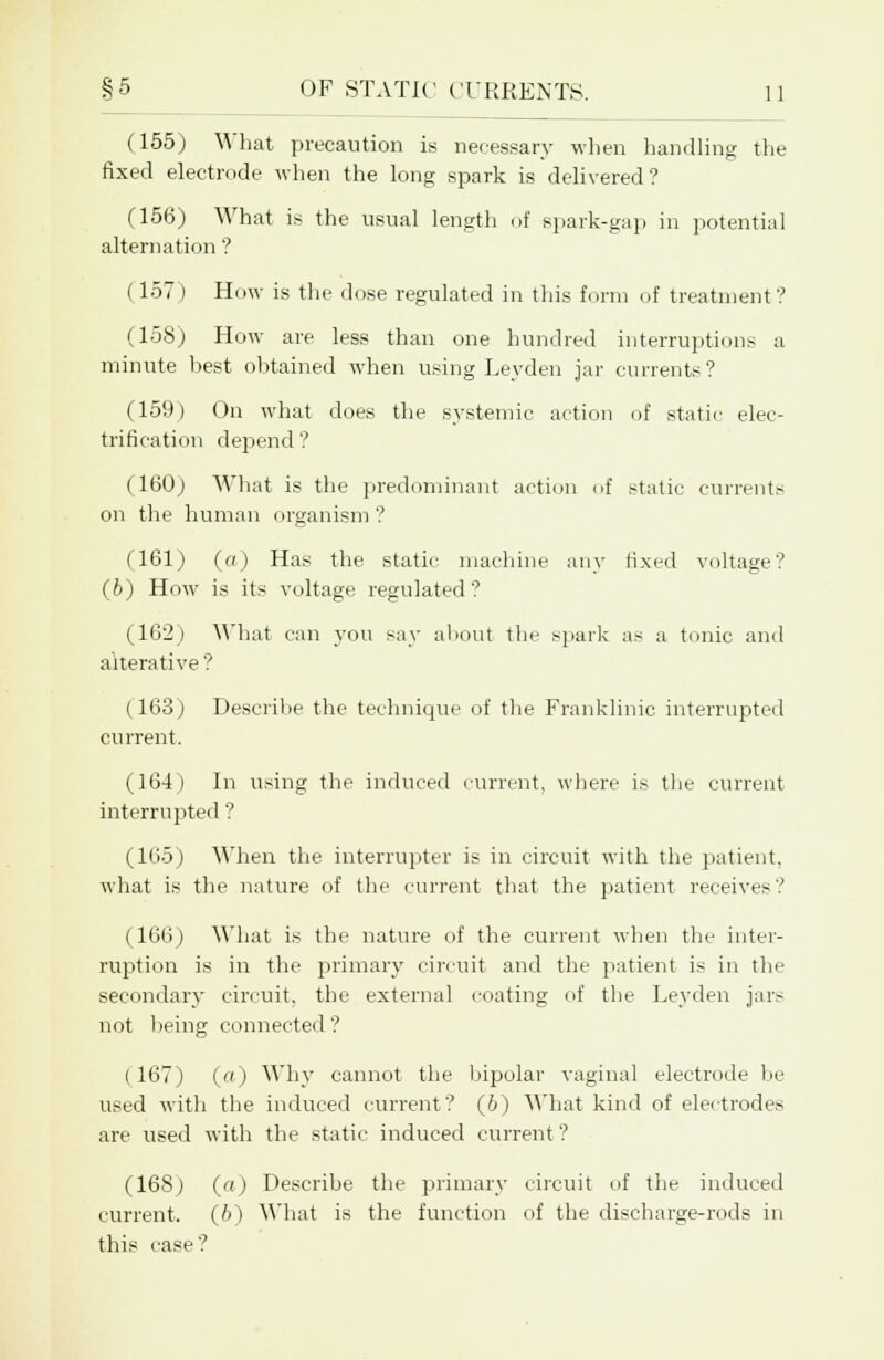 (155) What precaution is necessary when handling the fixed electrode when the long spark is delivered' I 9 (156) What is the usual length of spark-gap in potential alternation ? (157 ) How is the dose regulated in this form of treatment? (158) How are less than one hundred interruptions a minute best obtained when using Leyden jar currents? (159) On what does the systemic action of static elec- trification depend? (160) What is the predominant action of static currents on the human organism ? (161) (a) Has the static machine any fixed voltage? (6) How- is its voltage regulated ? (162) What can you say about the spark as a tonic and alterative ? ( 163) Describe the technique of the Pranklinic interrupted current. (164) In using the induced current, where is the current interrupted ? (165) When the interrupter is in circuit with the patient, what is the nature of the current that the patient receives? (166) What is the nature of the current when the inter- ruption is in the primary circuit and the patient is in the secondary circuit, the external coating of the Leyden jars not being connected? (167) (a) Why cannot the bipolar vaginal electrode be used with the induced current? (6) What kind of electrodes are used with the static induced current ? (16S) («) Describe the primary circuit of the induced current. (6) What is the function of the discharge-rods in this case?