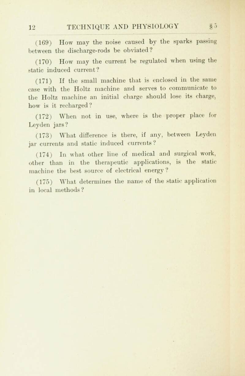 (169) How may the noise caused by the sparks passing between the discharge-rods be obviated? (170) How may the current be regulated when using the -tatic induced current ? (171) If the small machine that is enclosed in the same case with the Holtz machine and serves to communicate to the Holtz machine an initial charge should lose its charge, how is it recharged? (172) When not in use, where is the proper place for Leyden jars? (173) What difference is there, if any. between Leyden jar currents and static induced currents? (174i In what other line of medical and surgical work, other than in the therapeutic applications, is the static machine the best BOUrce of electrical energy? (175) What determines the name of the static application in local methods?