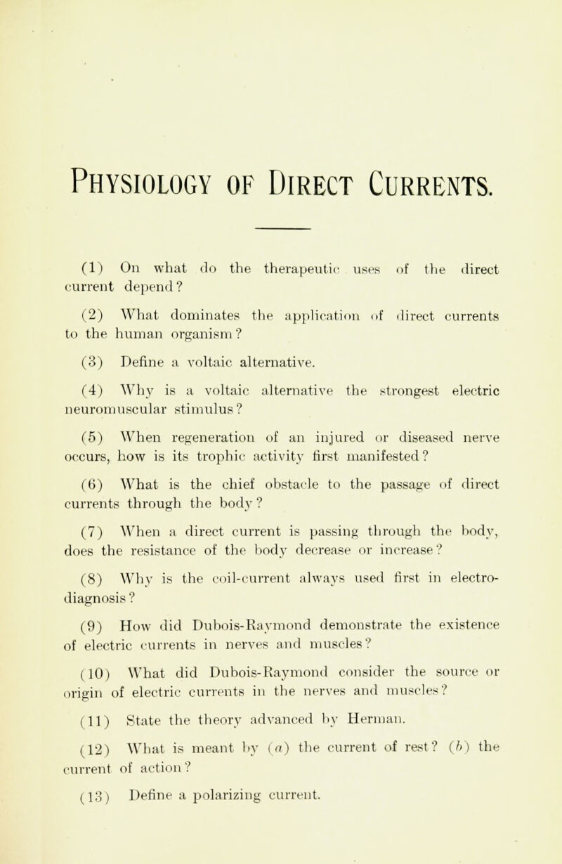 Physiology of Direct Currents. (1) On what do the therapeutic uses of the direct current depend ? (2) What dominates the application of direct currents to the human organism ? (3) Define a voltaic alternative. (4) Why is a voltaic alternative the strongest electric neuromuscular stimulus? (5) When regeneration of an injured or diseased nerve occurs, how is its trophic activity first manifested ? (t>) What is the chief obstacle to the passage of direct currents through the body ? (7) When a direct current is passing through the hody, does the resistance of the body decrease or increase? (8) Why is the coil-current always used first in electro- diagnosis ? (9) How did Dubois-Raymond demonstrate the existence of electric currents in nerves and muscles? (10) What did Dubois-Raymond consider the source or origin of electric currents in the nerves and muscles? (11) State the theory advanced by Herman. (12) What is meant by (a) the current of rest? (b) the current of action? (13) Define a polarizing current.