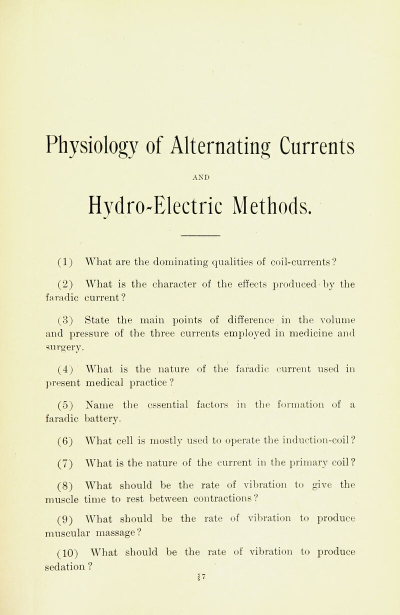 AND Hydro-Electric Methods. (1) What are the dominating qualities of coil-currents? (2) What is the character of the effects produced by the faradic current? (3) State the main points of difference in the volume and pressure of the three currents employed in medicine and surgery. (4) What is the nature of the faradic current used in present medical practice? (5) Name the essential factors in the formation of a faradic battery. (6) What cell is mostly used to operate the induction-coil? (7) What is the nature of the current in the primary coil? (8) What should be the rate of vibration to give the muscle time to rest between contractions? (9) What should be the rate of vibration to produce muscular massage ? (10) What should be the rate of vibration to produce sedation ?