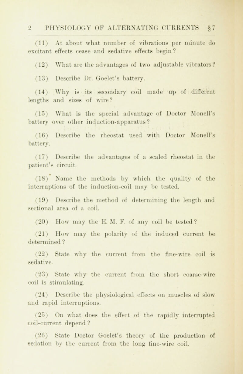 fll) At about what Dumber of vibrations per minute do excitant effects cease and sedative effects begin? (12) What are the advantages of two adjustable vibrators .' (13) Describe Dr. Goelet's battery. 14 i Why is its secondary coi] made up of different lengths and .-izes of wire? (15) What is the special advantage of Doctor Monell's battery over other induction-apparatus? (16) Describe the rheostat used with Doctor Monell's I'at I cry. i 17 i Describe the advantages of a scaled rheostat in the patient's circuit. (18) Name the methods by which the quality of the interruptions of the induction-coil may be tested. lit) Describe the method of determining the length and sectional area of a coil. (20) How may the E. M. F. of any coil be tested? (21) How may the polarity of the induced current he determined ? 2'_' | State why the current from the fine-wire coil is sedative. (23) state why the current from the short coarse-wire coil is stimulating. 24 i Describe the physiological effects on muscles of slow and rapid interruptions. (25) On what does the effect of the rapidly interrupted coil-current depend'? (26) State Doctor Goelet's theory of the production of Bedation by the current from the long fine-wire coil.