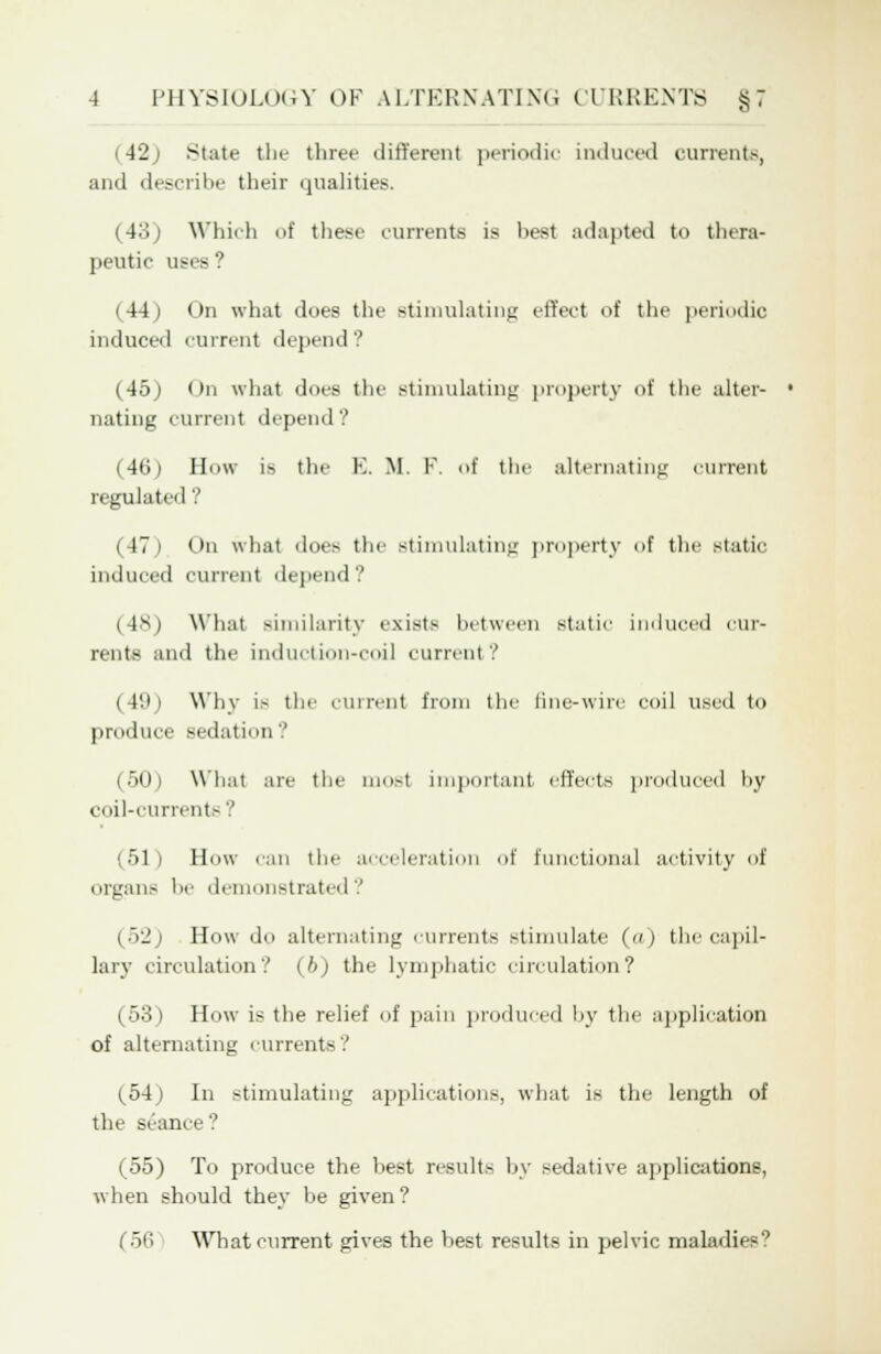 42 State the three different periodic induced currents, and describe their qualities. (4:'. j Which of these currents is best adapted to thera- peutic uees (44) On what does the stimulating effect of the periodic induced current depend? (45j On what docs the stimulating property i>t' the alter- • nating current depend? (46) How is the E. M. F. of the alternating current regulated ? (47) On what does the stimulating property of the static induced current depend? (48) What similarity exists between static induced cur- rents and tlie induction-coil current? (49) Why is the current from the fine-wire coil used to produce sedation'.' (ott) What are the most important effects produced by coil-currents? (51) How can the acceleration of functional activity of organs he demonstrated ? (52) How do alternating currents stimulate ( ) the capil- lary circulation? (hi the lymphatic circulation? (53) How is the relief of pain produced by the application of alternating current- 1 (54) In stimulating applications, what is the length of the seance? (55) To produce the best results by sedative applications, when should they be given? (50 What current gives the best results in pelvic maladies9