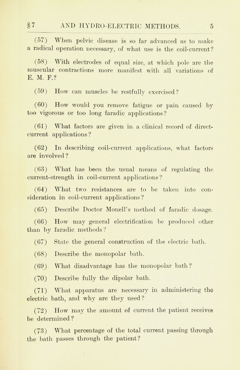 (57) When pelvic disease is so far advanced as to make a radical operation necessary, of what use is the coil-current? (58) With electrodes of equal size, at which pole are the muscular contractions more manifest with all variations of E. M. P.? (59) How can muscles be restfully exercised? (60) How would you remove fatigue or pain caused by too vigorous or too long faradic applications? (61) What factors are given in a clinical record of direct- current applications ? (62) In describing coil-current applications, what factors are involved ? (63) What has been the usual means of regulating the current-strength in coil-current applications? (64) What two resistances are to be taken into con- sideration in coil-current applications? (65) Describe Doctor Monell's method of faradic dosage. (66) How may general electrification be produced other than by faradic methods ? (67) State the general construction of the electric bath. (68) Describe the monopolar bath. (69) What disadvantage has the monopolar bath? (70) Describe fully the dipolar bath. (71) What apparatus are necessary in administering the electric bath, and why are they used? (72) How may the amount of current the patient receives be determined? (73) What percentage of the total current passing through the bath passes through the patient?