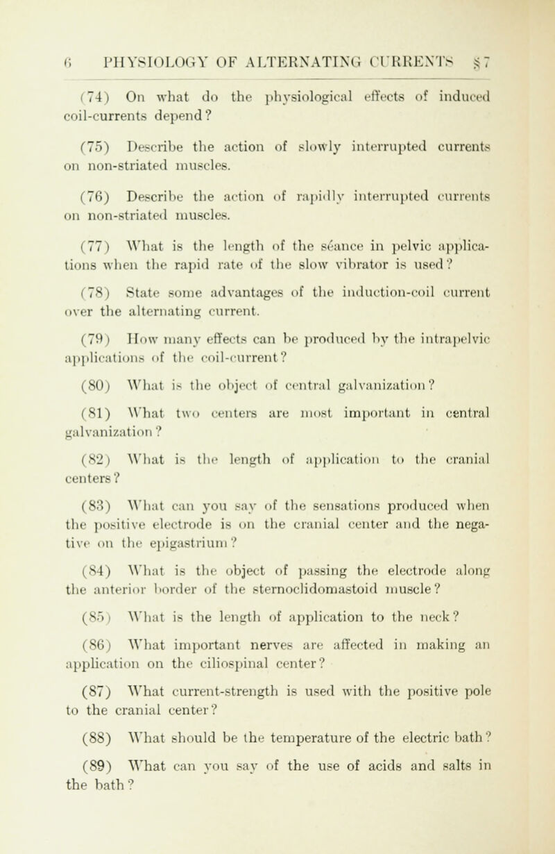 74) On what do the physiological effects of induced coil-currents depend? (75) Describe the action of slowly interrupted currents on non-striated muscles. (76) Describe the action of rapidly interrupted currents on non-striated muscles. i 77 i What is the length of the seance in pelvic applica- tions when the rapid rate of the slow vibrator is used? (78) State some advantages of the induction-coil current over the alternating current. (79 i How many effects can be produced by the intrapelvic applications of the coil-current? (NO) What is the object of central galvanization? (81) What two centers are most important in central galvanization ? (82) What is the length of application to the cranial centers? (83) What can you say of the sensations produced when the positive electrode is on the cranial center and the nega- tive on the epigastrium '.' (84) What is the object of passing the electrode along the anterior border of the sternoclidomastoid muscle? (85) What is the length of application to the neck? (86) What important nerves are affected in making an application on the ciliospinal center? (87) What current-strength is used with the positive pole to the cranial center? (88) What should be the temperature of the electric bath? (89) What can you say of the use of acids and salts in the bath?