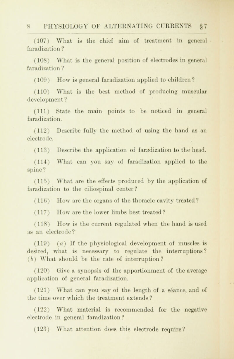 I 1071 What is the chief aim of treatment in general faradization ? (108) What is the general position of electrodes in general faradization '.' 109 1 How is general faradization applied to children? (110) What is the best method of producing muscular development? (111) State the main points to be noticed in general faradization. (11-) Describe fully the method of using the hand as an electrode (113) Describe the application of faradization to the head. (114) What can you say of faradization applied to the spine'.' i ll.'i) What are the etfeets produced by the application of faradization to the ciliospinal center? (116) How are the organs of the thoracic cavity treated? 1 117) Bow are the lower limbs best treated? (118) How is the current regulated when the baud is used as an electrode? (119) («) II' the physiological development of muscles is desired, what is necessary to regulate the interruptions? (6) What should be the rate of interruption? (120) Give a synopsis of the apportionment of the average application of general faradization. (121) What can you say of the length of a seance, and of the time over which the treatment extends? (122) What material is recommended for the negative electrode in general faradization ? (123) What attention does this electrode require?