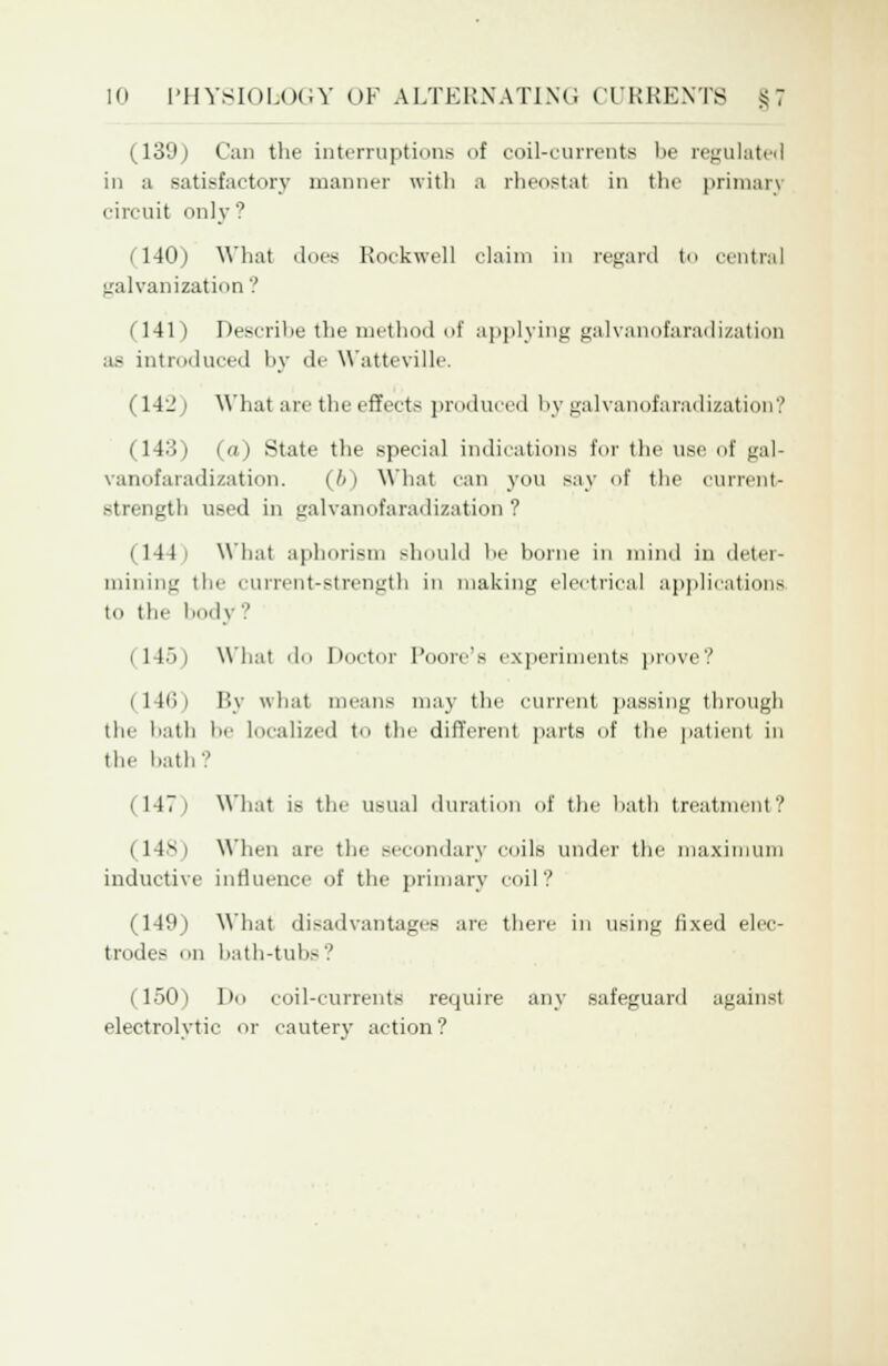 (139) Can the interruptions of coil-currents be regulated in a satisfactory manner with a rheostat in the primary circuit only? i 140) What does Rockwell claim in regard to central galvanization ? (141) Describe the method of applying galvanofaradization as introduced hy de Watteville. (142 i What are the effects produced by galvanofaradization? (143) (a) State the special indications for the use of gal- vanofaradization. (6) What can you say of the current- strength used in galvanofaradization ? (144' What aphorism should be home in mind in deter- mining the current-strength in making electrical applications to the body? (145) What do Doctor Poore's experiments prove? (146) By what means may the current passing through the bath !■ Localized to the different parts of the patient in the hath'.' (147) What is the usual duration of the hath treatment? (14S ) When are the secondary coils under the maximum inductive influence of the primary coil? (149) What disadvantages are there in using fixed elec- trodes on bath-tubs ? (150) Do coil-currents require any safeguard against electrolytic or cautery action?