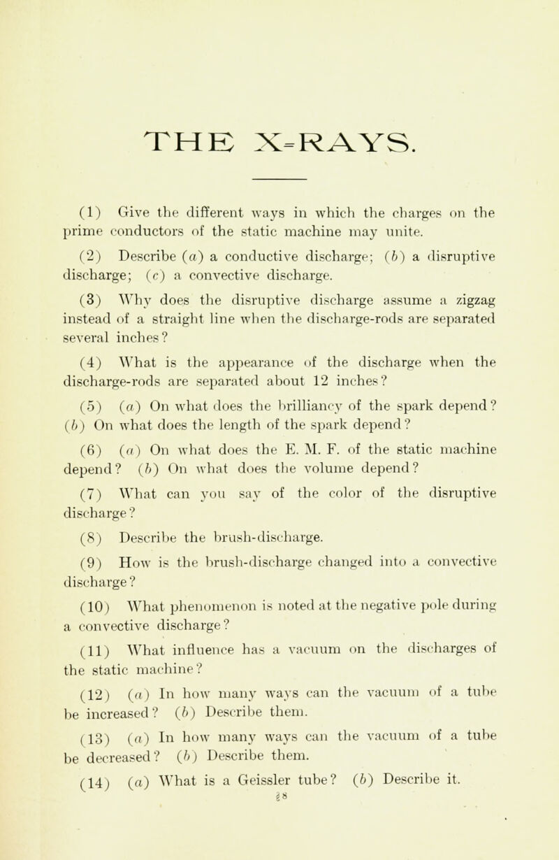 (1) Give the different ways in which the charges on the prime conductors of the static machine may unite. (2) Describe («) a conductive discharge; (b) a disruptive discharge; (c) a convective discharge. (3) Why does the disruptive discharge assume a zigzag instead of a straight line when the discharge-rods are separated several inches? (4) What is the appearance of the discharge when the discharge-rods are separated about 12 inches? (5) (a) On what does the brilliancy of the spark depend? (6) On what does the length of the spark depend? (6) (a) On what does the E. M. F. of the static machine depend? (ft) On what does the volume depend? (7) What can you say of the color of the disruptive discharge ? (8) Describe the brush-discharge. (9) How is the brush-discharge changed into a convective discharge ? (10) What phenomenon is noted at the negative pole during a convective discharge? (11) What influence has a vacuum on the discharges of the static machine? (12) («) In how many ways can the vacuum of a tube be increased? (b) Describe them. (13) («) In how many ways can the vacuum of a tube be decreased? (6) Describe them. (14) («) What is a Geissler tube? (6) Describe it.