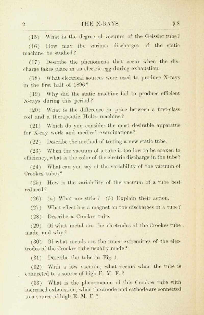 (15) What is the degree of vacuum of the Geiesler tube? (16) How may the various discharges of the static machine he studied'.' (17) Describe the phenomena that occur when the dis- charge takes place in an electric egg during exhaustion. (18) What electrical sources were used to produce X-rays in the Bret half of 1896? | 19) Why did the static machine fail to produce efficient X-rays during this period? (20) What is the difference in price between a first-class coil and a therapeutic Holtz machine? (21 ) Which do you consider the most desirable apparatus for X-ray work and medical examinations'.' < -j'j » Describe the method of testing a new static tube. ('_'.'!) When the vacuum <if a tube is too low to be coaxed to efficiency, what is the color of the electric discharge in the tube? (24) What can you say f the variability of the vacuum of Crookes tubes? (25) How is the variability of the vacuum of a tube best reduced ? (26) (o) What are strhi ? (6) Explain their action. (27) What effect ha- a magnet on the discharges of a tube? (28) Describe a Crookes tube. (29) Of what metal are the electrodes of the Crookes tube made, and why ? (30) Of what metal- are the inner extremities of the elec- trodes of the Crookes tube usually made? (31) Describe the tube in Fig. 1. (32) With a low vacuum, what occurs when the tube is connected to a source of high E. M. F. ? (33) What is the phenomenon of this Crookes tube with increased exhaustion, when the anode and cathode are connected to a source of high E. M. F. ?