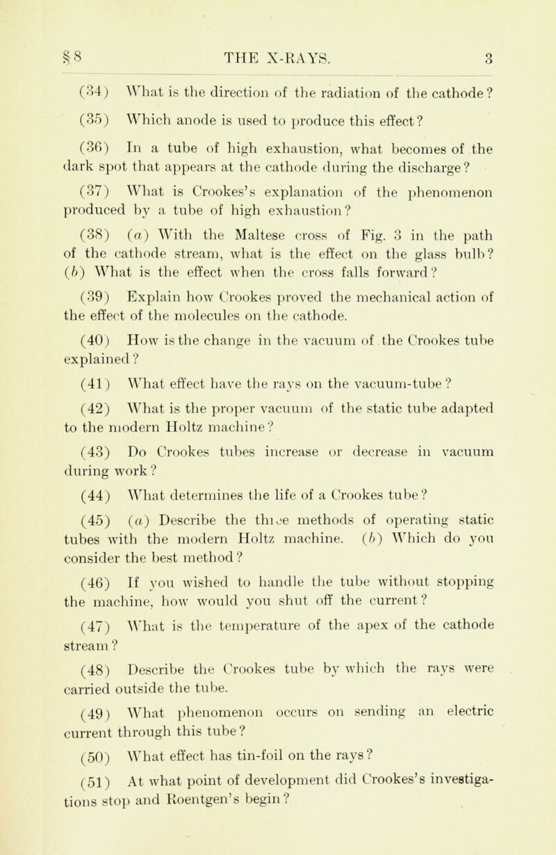 (34) What is the direction of the radiation of the cathode? (3.5) Which anode is used to produce this effect? (36) In a tube of high exhaustion, what becomes of the dark spot that appears at the cathode during the discharge? (37) What is Crookes's explanation of the phenomenon produced by a tube of high exhaustion ? (38) (a) With the Maltese cross of Fig. 3 in the path of the cathode stream, what is the effect on the glass bulb? (//) What is the effect when the cross falls forward? (39) Explain how Crookes proved the mechanical action of the effect of the molecules on the cathode. (40) How is the change in the vacuum of the Crookes tube explained ? (41) What effect have the rays on the vacuum-tube ? (42) What is the proper vacuum of the static tube adapted to the modern Holtz machine ? (43) Do Crookes tubes increase or decrease in vacuum during work? (44) What determines the life of a Crookes tube? (45) («) Describe the thioe methods of operating static tubes with the modern Holtz machine. (6) Which do you consider the best method ? (46) If you wished to handle the tube without stopping the machine, how would you shut off the current? (47) What is the temperature of the apex of the cathode stream ? (48) Describe the Crookes tube by which the rays were carried outside the tube. (49) What phenomenon occurs on sending an electric current through this tube? (50) What effect has tin-foil on the rays ? (51) At what point of development did Crookes's investiga- tions stop and Roentgen's begin?