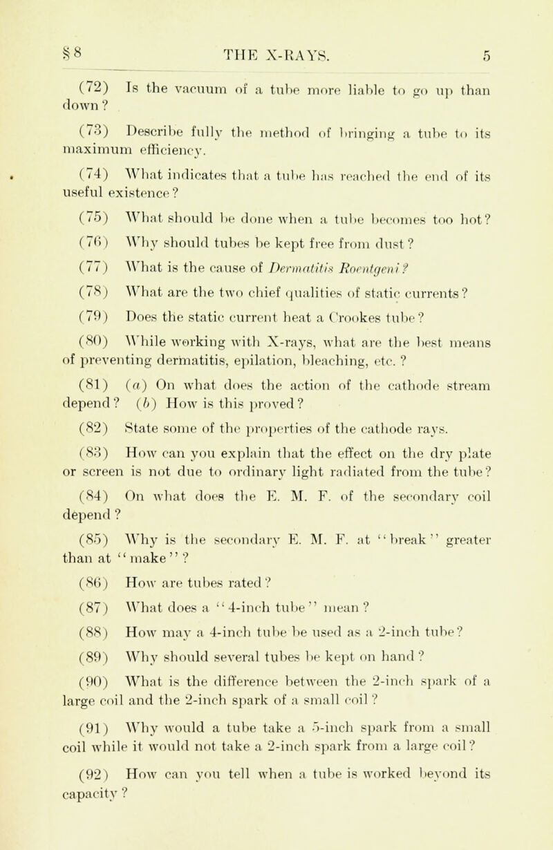 (72) Is the vacuum of a tube more liable to go up than down ? (73) Describe fully the method of bringing a tube to its maximum efficiency. (74) What indicates that a tuhe has reached the end of its useful existence? (75) What should be done when a tube becomes too hot? ( 7li) Why should tubes lie kept free from dust ? (77) What is the cause of Dermatitis Roentgeni? (78) What are the two chief qualities of static currents? (79) Does the static current heat a Crookes tube? (80) While working with X-rays, what are the best means of preventing dermatitis, epilation, bleaching, etc. ? (81) (a) On what does the action of the cathode stream depend? (6) How is this proved? (82) State some of the properties of the cathode rays. (83) How can you explain that the effect on the dry plate or screen is not due to ordinary light radiated from the tube? (84) On what does the E. M. F. of the secondary coil depend ? (85) Why is the secondary E. M. F. at break greater than at  make  ? (86) How are tubes rated ? (87) What does a 4-inch tube mean ? (88) How may a 4-inch tube be used as a 2-inch tube? (89) Why should several tubes be kept on hand ? (90) What is the difference between the 2-inch spark of a large coil and the 2-inch spark of a small coil ? (91) Why would a tube take a 5-inch spark from a small coil while it would not take a 2-inch spark from a large coil? (92) How can you tell when a tube is worked beyond its capacity ?
