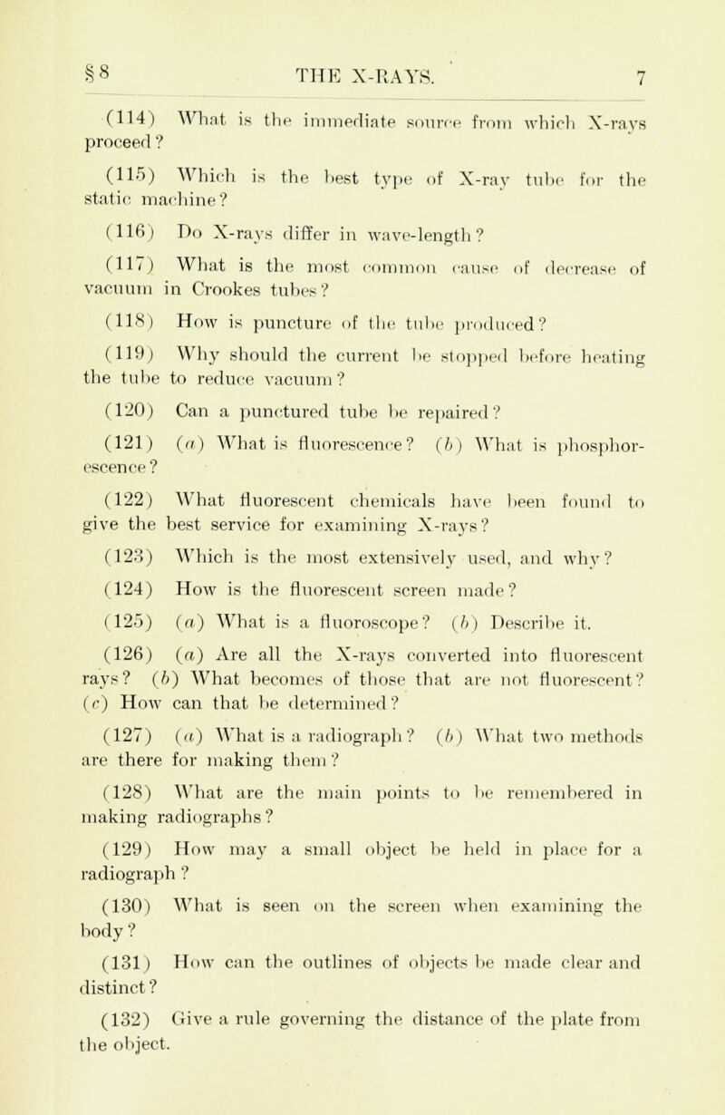 (114) What is the immediate source from which X-rays proceed ? (115) Which is the best type of X-ray tube for the static, machine? (116) Do X-rays differ in wave-length? (117) What is the most common cause of decrease of vacuum in Crookes tubes? (118) How is puncture of the tube produced? (119) Why should the current he stopped before heating the tube to reduce vacuum ? (120) Can a punctured tube he repaired? (121) (a) What is fluorescence? (6) What is phosphor- escence ? (122) What fluorescent chemicals have been found to give the best service for examining X-rays? (123) Which is the most extensively used, and why? (124) How is the fluorescent screen made? (125) (a) What is a fluoroscope? (6) Describe it. (126) (ft) Are all the X-rays converted into fluorescent rays? (6) What becomes of those that are not fluorescent? (c) How can that he determined? (127) (ft) What is a radiograph ? (6) What two methods are there for making them ? (128) What are the main points to he remembered in making radiographs? (129) How may a small object be held in place for a radiograph ? (130) What is seen on the screen when examining the body ? (131) How can the outlines of objects be made clear and distinct? (132) Give a rule governing the distance of the plate from the object.