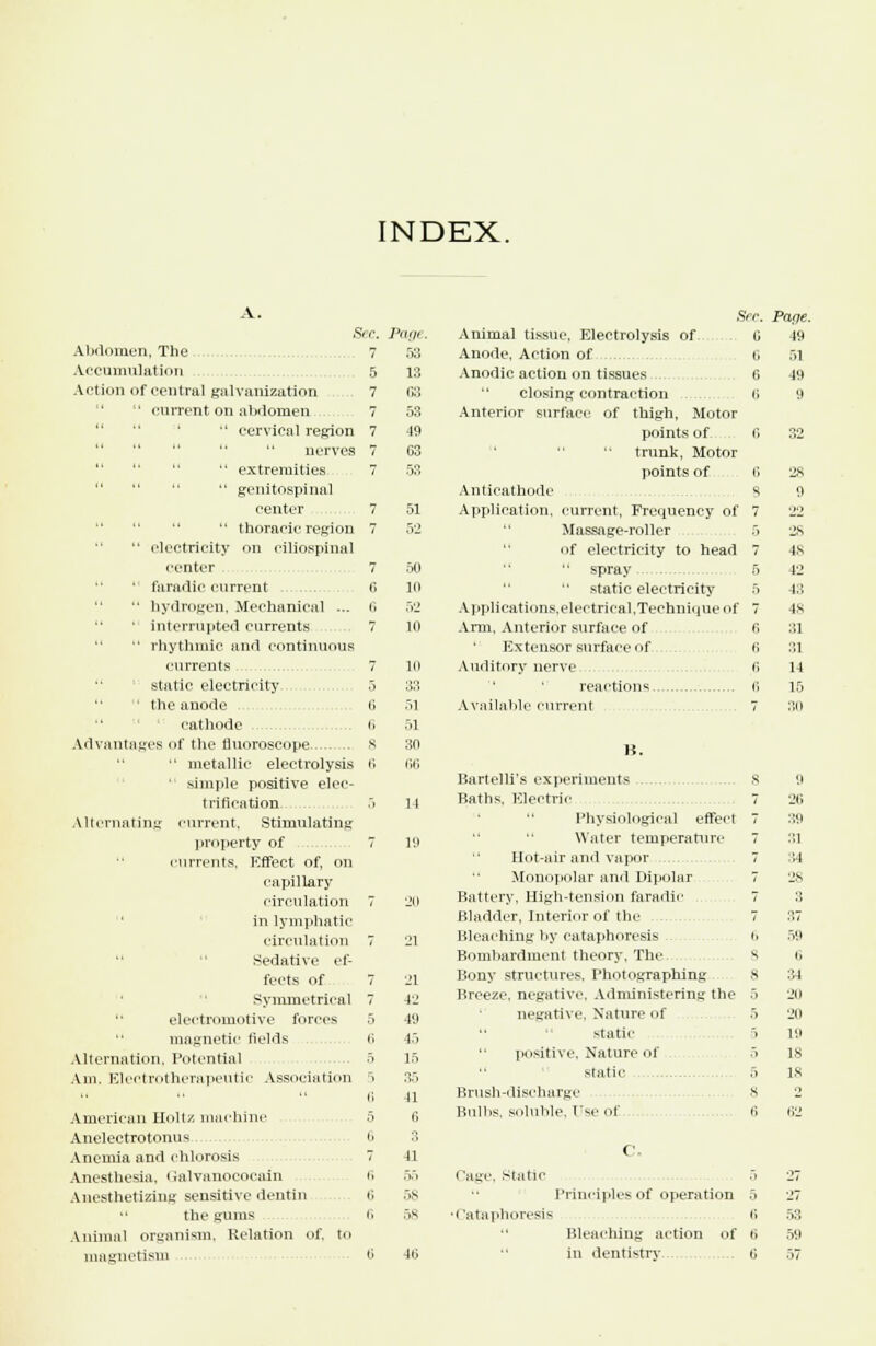 A. £ ec. pinji Abdomen, The 7 53 Accumulation 5 18 Action of central galvanization 7 63   current on abdomen 7 53  cervical region 7 19      nerves 7 G3     extremities 7 53    genitospinal center 7 51  thoracic region 7 52  electricity on ciliOBpinaJ renter 7 50 ' faradic current 6 10   hydrogen, Mechanical ... 6 52   interrupted currents 7 11) ■' rhythmic and continuous currents 7 li) static electricity 5 33 • the anode 6 .il cathode 6 51 Advantages of the fluoroscope s 30  metallic electrolysis 6 66 * simple positive elec- trification. .i 14 Alternating current, Stimulating property of 7 19 currents, Effect of, on capillary circulation 7 20 in lymphatic circulation 7 L'l Sedative ef- fects of 7 21 Symmetrical 7 \1  electromotive forces 5 49 magnetic fields fi !.> Alternation, Potential 5 15 Am. Electro therapeutic Association ri 35 American Hull/, machine Anelectrotonus Anemia and chlorosis Anesthesia, Galvanococain Anesthetizing sensitive dentin  the gums Animal organism, Relation of. to magnetism n ,,S 58 Sec. Animal tissue, Electrolysis of- C Anode, Action of U Anodic action on tissues G closing contraction t> Anterior surface of thigh, Motor points of <> trunk, Motor points of i; Anticathode s Application, current, Frequency of 7 Massage-roller 5 of electricity to head 7 spray 5 static electricity 5 Applications.elcctrical,Technique nf 7 Arm, Anterior surface of fi Extensor surface of i; Auditory nerve fi reactions fi Available current 7 B. Bartelli's experiments .. 8 Baths. Electric 7 Physiological effect 7 Water temperature 7 Hot-air and vapor 7 Monopolar and Dipolar 7 Battery, High-tension faradie 7 Bladder, Interior of the 7 Bleaching by eataphoresis i. Bombardment theory. The s Bony structures. Photographing s Breeze, negative, Administering the 5 negative. Nature of .> static 5 positive. Nature of 5 static 5 Brush-discharge 8 Bulbs, soluble, t'se (if fi • 'age. Static •I'ataphoresis Pane. 49 .71 49 9 C. Principles of operation 5 fi Bleaching action of fi in dentistry fi is 48 S3. 43 48 31 :;i 14 15 ;i 26 39 :',1 14 28 3 :',7 .V.i i, 34 •JO 211 19 18 IS .73 59
