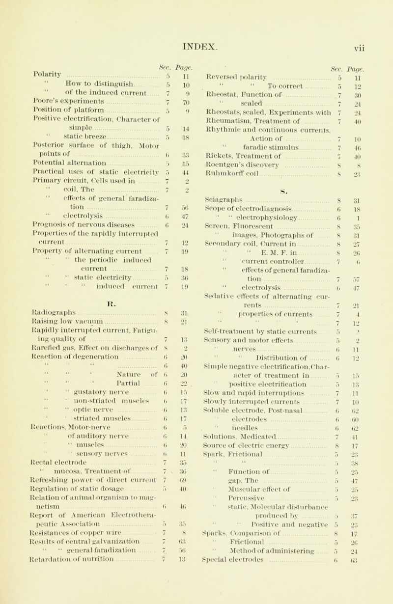 fee. Page. Polarity 11 How to distinguish 5 ID of the induced current 7 9 Pi .ore's experiments 7 711 Position of platform 5 9 Positive electrification, Character of simple .. 1-1 si;iti<- breeze 5 IK Posterior surface of thigh, Motor points of i» :',:', Potential alternation i 15 Practical uses of static electricity 5 14 Primary circuit, Cells used in 7 coil, The 7 2 effects of general faradiza- tion 7 .7)1 electrolysis li 17 Prognosis of nervous diseases 6 LM Properties of the rapidly interrupted current 7 12 Property of alternating current 7 19  the periodic induced current 7 is ' static electricity 36 induced curren! 7 19 li. Radiographs s 111 Raising low vacuum s Jl Rapidly interrupted current, Fatigu- ing quality of Rarefied gas, Effect on discharges of Reaction of degeneration Nature Of G 20 Partial 6 22 gustatory nerve (i 15 ' non-striated muscl CS It 17  optic nerve 6 13 striated muscles I. 17 Reactions, Motor-nerve h 5 of auditory nerve 6 1-1  muscles i, 'JO ■ sensory nerves li n Rectal electrode 7 :J.,» mucosa, Treatment of 7 36 Refreshing power of direct current 7 (i'.l Regulation of static dosage 5 in Relation of animal organism to mag- netism (] 46 Reporl of American Electrotl iera- peutic Association ;. 35 Resistances of copper wire 7 s Results of central galvanization 7 63 ■• general faradization 7 >(i Retardation of nutrition 7 13 Sec. Page. Reversed polarity 5 n  To correct. 5 12 Rheostat, Function of 7 30 scaled 7 24 Rheostats,scaled, Experiments with 7 24 Rheumatism, Treatment of 7 Hi Rhythmic and continuous currents. Action of 7 10 faradic stimulus 7 16 Rickets, Treatment of 7 10 Roentgen's discovery s s Ruhmkorff coil s 23 S. Sciagraphs s :;i Scope of electrodiagnosis 6 is  electrophysiology 6 1 Screen. Fluorescent s ;;.. images, Photographs of 8 31 Secondary coil, Current in 8 27  E.M. P. in s 2<; current controller 7 6 effects of general faradiza- tion 7 ..7 electrolysis 1, 17 Sedative effects of alternating cur- rents 7 21 properties of currents 7 -I 7 12 Self-treatment by static currents 5 ' Sensory and motor effects -i 2 nerves i, m Distribution of 6 12 Simple negative electrification.char- acter of treatment in positive electrification Slow and rapid interruptions slowly interrupted currents Soluble electrode. Post-nasal. electrodes 1, 60 needles 1, 62 Solutions, Medicated 7 41 Source of electric energy 8 17 Spark, Frictional .. 2:: . 38 Function of 5 25 gap, The .» 47 Muscular effect of . 25 Percussive 5 2:1 static, Molecular disturbance produced by > 37 Positive and negative 5 2:; Sparks, Comparison of s 17 Frictional 5 26 Method of administering .1 24 special electrodes 6 63 _ IS 13 11 7 111 1, 62