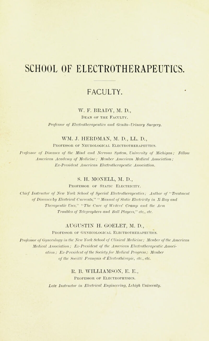 SCHOOL OF ELECTROTHERAPEUTICS. FACULTY. W. F. BRADY, M. D., Dean of the Faculty. Professor of Electrotherapeutics and Genito-Urinary Surgery. WM. J. HERPMAN, M. P., LL. D., Professor of Neurological Electrotherapeutics. Professor of Diseases of the Mind and Nervous System, University of Michigan; Fellow American Academy of Medicine; Member American Medical Association; Ex-President American Elect rothe rapeutic Association. S. H. MONELL, M. D., Professor of Static Electricity. Chief Instructor of New York School of Special Electrotherapeutics; Author of Treatment of Diseases by Electrical < 'urrents,  Manual of Static Electricity in X-Ray and Therapeutic Uses, The Cure of Writers1 Cramp and the Arm Troubles of Telegraphers and Ball Players etc., etc. AUGUSTIN H. GOELET, M. P., Professor of Gynecological Electrotherapeutics. Professor of Gynecology in the New York School of Clinical Medicine; Member of the American Medical Association ; Ex-President of the American Electrotherapeutic Associ- ation'■; Ex-President of the Society for Medical Progress; Member of thr SociiU Francois d'Electroth&rapie, etc., etc. R. B. WILLIAMSON, E. E, PROFESSOR OF ELECTROPHYSICS. Late Instructor in Electrical Engineering, Lehigh University.