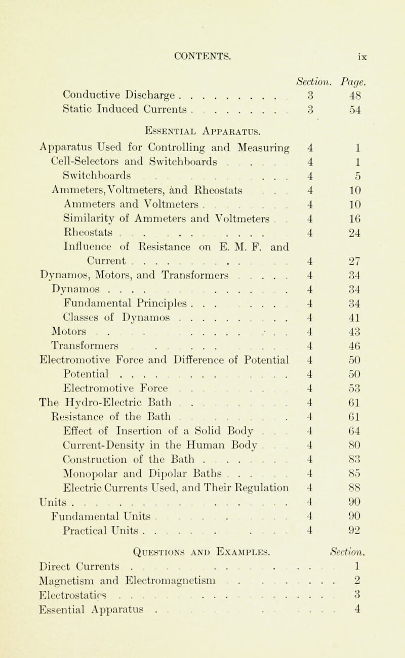 Section. Page. Conductive Discharge : 3 48 Static Induced Currents 3 54 Essential Apparatus. Apparatus Used for Controlling and Measuring 4 1 Cell-Selectors and Switchboards . 4 1 Switchboards .... 4 5 Ammeters,Voltmeters, and Rheostats 4 10 Ammeters and Voltmeters . . , . . , 4 10 Similarity of Ammeters and Voltmeters 4 16 Rheostats . . . .... 4 24 Influence of Resistance on E. M. F. and Current ... ... 4 27 Dynamos, Motors, and Transformers ..... 4 34 Dynamos .... .... .4 34 Fundamental Principles ... ... 4 34 Classes of Dynamos . . 4 41 Motors , . . 4 43 Transformers .... . 4 46 Electromotive Force and Difference of Potential 4 50 Potential .... 4 50 Electromotive Force . 4 53 The Hydro-Electric Bath . 4 61 Resistance of the Bath . 4 61 Effect of Insertion of a Solid Body 4 64 Current-Density in the Human Body 4 80 Construction of the Bath .... 4 83 Monopolar and Dipolar Baths ... 4 85 Electric Currents Used, and Their Regulation 4 88 Units 4 90 Fundamental Units .... 4 90 Practical Units .... 4 92 Questions and Examples. Section. Direct Currents . . . ... 1 Magnetism and Electromagnetism . ... ... 2 Electrostatics ... 3 Essential Apparatus . 4