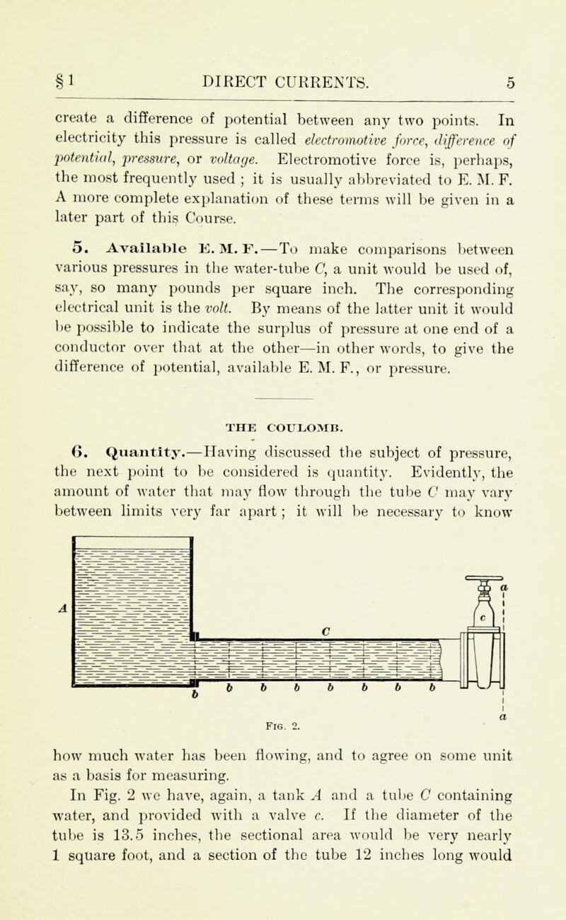 create a difference of potential between any two points. In electricity this pressure is called electromotive force, difference of potential, pressure, or voltage. Electromotive force is, perhaps, the most frequently used ; it is usually abbreviated to E. M. F. A more complete explanation of these terms will be given in a later part of this Course. 5. Available K. M. F.—To make comparisons between various pressures in the water-tube C, a unit would be used of, say, so many pounds per square inch. The corresponding electrical unit is the volt. By means of the latter unit it would be possible to indicate the surplus of pressure at one end of a conductor over that at the other—in other words, to give the difference of potential, available E. M. F., or pressure. THE COULOMB. 6. Quantity.—Having discussed the subject of pressure, the next point to be considered is quantity. Evidently, the amount of water that may flow through the tube C may vary between limits very far apart; it will be necessary to know Fig. how much water has been flowing, and to agree on some unit as a basis for measuring. In Fig. 2 we have, again, a tank A and a tube 0 containing water, and provided with a valve c. If the diameter of the tube is 13.5 inches, the sectional area would be very nearly 1 square foot, and a section of the tube 12 inches long would