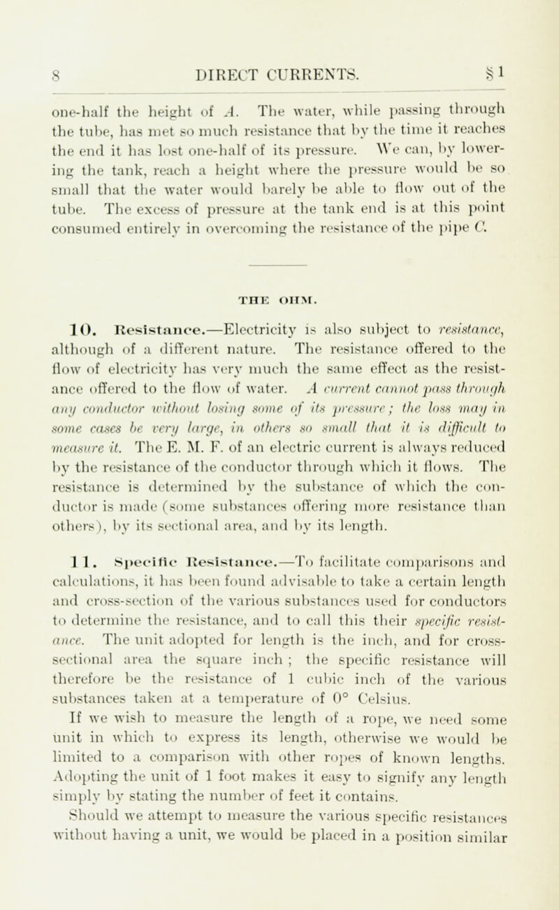 one-half the height of A. The water, while passing through the tube, has met bo much resistance that by the time it reaches the end it ha^ lost one-half of its pressure. We can, by lower- ing the tank, reach a height where the pressure would he so small that the water would barely he aide to How (Hit of the tuhe. The excess of pressure at the tank end is at this point consumed entirely in overcoming the resistance of the pipe ''. THE OHM. 10. Resistance.—Electricity is also subject to resistance, although of a different nature. The resistance offered to the flow of electricity has very much the same effect as the resist- ance offered to the flow of water. A current cannot pass through any conductor without losing some <;f its pressure; the !<>sx may in xnine raxes he very large, in Others 80 small that it is difficult to measure it. The E. M. F. of an electric current is always reduced by the resistance of the conductor through which it Hows. The resistance is determined by the substance of which the con- ductor is made (some Bubstances offering mure resistance than others), by its sectional area, and by its length. 1 1. Specific Resistance.—To facilitate comparisons and calculations, it has been found advisable to take a certain length and cross-section of the various substances used for conductors to determine the resistance, and to call this their specific resist- ance. The unit adopted for length is the inch, and for cross- sectional area the square inch ; the specific resistance will therefore he the resistance of 1 cubic inch of the various substances taken at a temperature of 0° Celsius. If we wish to measure the length of a rope, we need some unit in which to express its length, otherwise we would he limited to a comparison with other ropes of known lengths. Adopting the unit of 1 foot makes it easy to signify any length simply by stating the number of feet it contains. Should we attempt to measure the various specific resistances without having a unit, we would be placed in a position similar