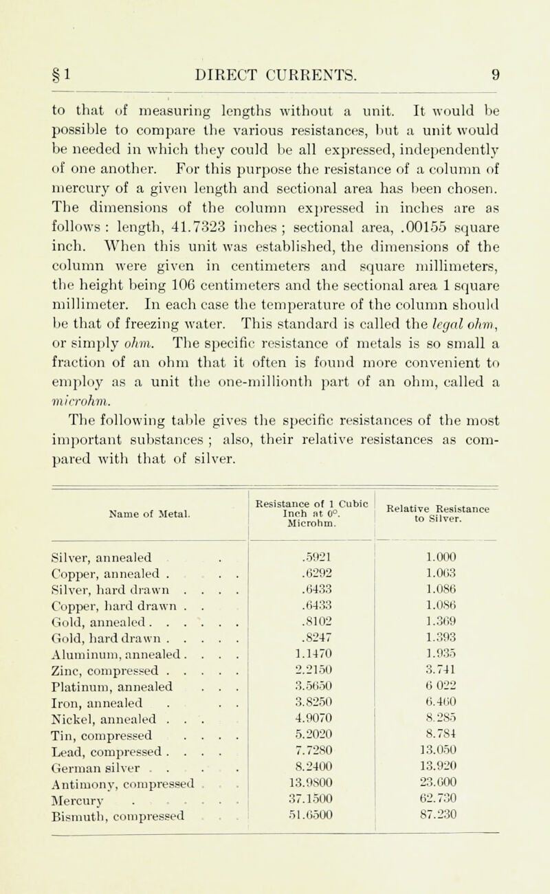 to that of measuring lengths without a unit. It would he possible to compare the various resistances, but a unit would be needed in which they could be all expressed, independently of one another. For this purpose the resistance of a column of mercury of a given length and sectional area has been chosen. The dimensions of the column expressed in inches are as follows: length, 41.7323 inches; sectional area, .00155 square inch. When this unit was established, the dimensions of the column were given in centimeters and square millimeters, the height being 106 centimeters and the sectional area 1 square millimeter. In each case the temperature of the column should be that of freezing water. This standard is called the legal ohm, or simply ohm. The specific resistance of metals is so small a fraction of an ohm that it often is found more convenient to employ as a unit the one-millionth part of an ohm, called a microhm. The following table gives the specific resistances of the most important substances ; also, their relative resistances as com- pared with that of silver. Name of Metal. Resistance of 1 Cubic Inch at 0°. Microhm. Relative Resistance to Silver. Silver, annealed .5921 1.000 Copper, annealed . . . .6292 1.063 Silver, hard drawn .... .6433 1.086 Copper, hard drawn . .6433 1.086 Gold, annealed .8102 1.369 Gold, hard drawn .8247 1.393 Aluminum, annealed. . . . 1.1470 1.935 Zinc, compressed 2.2150 3.741 Platinum, annealed . . . 3.5650 6 022 Iron, annealed . . . 3.8250 6.460 Nickel, annealed . . . 4.9070 8.285 Tin, compressed .... 5.2020 8.784 Lead, compressed .... 7.7280 13.050 German silver ... 8.2400 13.920 Antimony, compressed , 13.9800 23.000 Mercury . = 37.1500 62.730 Bismuth, compressed 51.6500 87.230