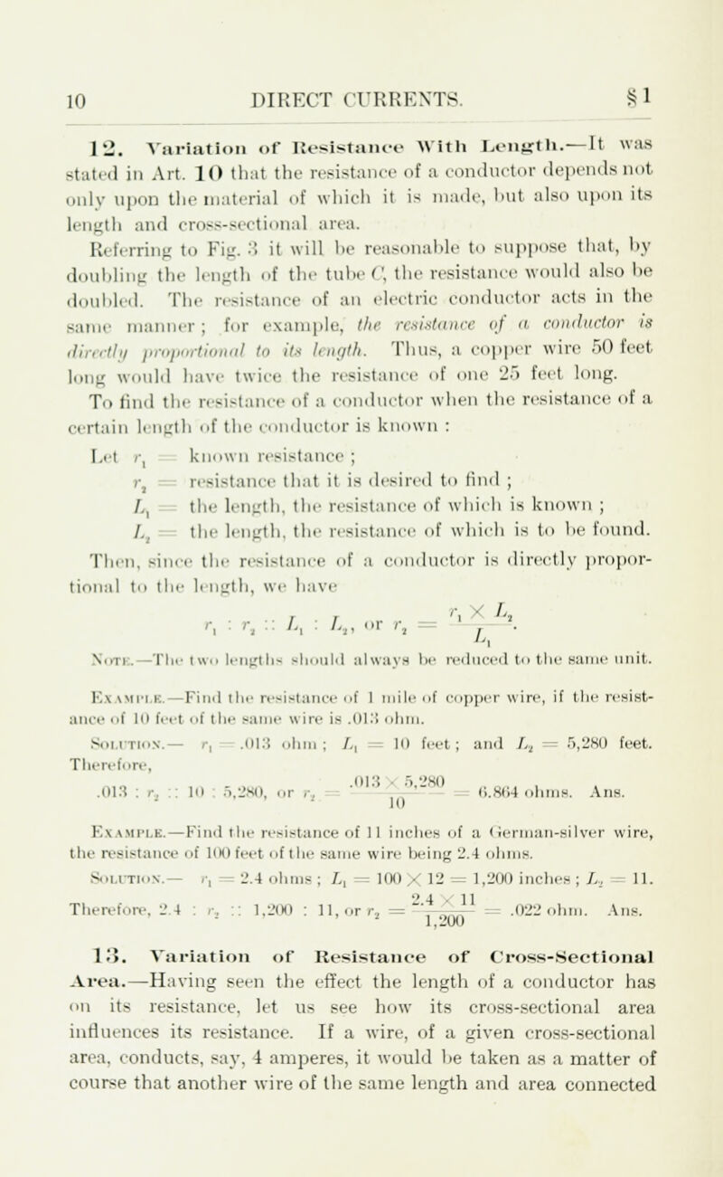 12. Variation of Resistance With Length.—It was stated in Art. 10 that the resistance of a conductor depends not only upon the material of which it is made, but also upon its length and croi—ectional area. Referring to Fiji. 3 it will be reasonable to suppose that, by doubling the length of the tubeC, the resistance would also he doubled. The resistance of an electric conductor acts in the same manner; tor example, the resistance of a conductor is directly proportional to its length. Tims, a copper wire .r>0 feet long would have twice the resistance of one 25 feet long. Tu find the resistance of a conductor when the resistance of a certain li ngth of the conductor is known : I .ei r, known resistance ; r, - resistance that it is desired to find ; /,, the length, the resistance of which is known ; / the length, the resistance of which is to he found. Then, since the resistance of a conductor is directly propor- tional m the h ngth, we have r, :r,:: L, : /.,, or r, ; . Note.—The two lengths Bhould always be reduced to the same unit. K\ win b.—Fiml the resistance of 1 mile of copper wire, if the resist- ance of 10 feet of the same wire is .013 ohm, Solution.— r, .013 ohm; /,, - 10 feet; and I.z = 5,280 feet. Therefore, .013 : r, .: 10 5,280, or ., ':; jjU^— 6.864 ohms. Ans. K\ iMi'it. — Find the resistance of 11 inches of a ' lerman-silver wire, tin' resistance of loo feet of the same wire I wing 2.4 dim is. Solution.— r, = 2.4 ohms ; L, = 100 X 12 = 1,200 inches; L, 11. Therefore, 2.4 : r, :: 1,200 : 11, orr, = -ylfio- .022 ohm. Ans. 13. Variation of Resistance of Cross-Sectional Area.—Having seen the effect the length of a conductor has mi its resistance, let us see how its cross-sectional area influences its resistance. If a wire, of a given cross-sectional area, conducts, say. i amperes, it would he taken as a matter of course that another wire of the same length and area connected