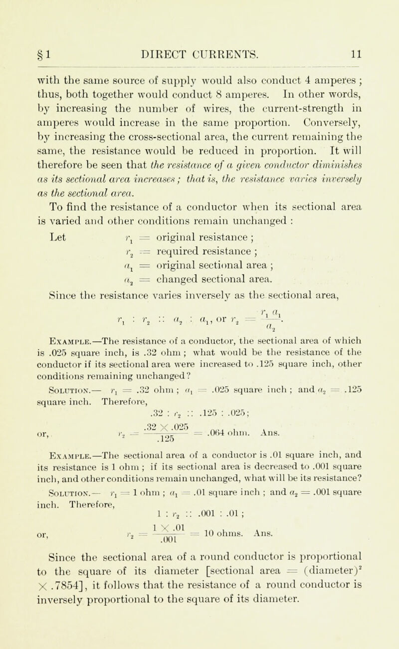 with the same source of supply would also conduct 4 amperes ; thus, both together would conduct 8 amperes. In other words, by increasing the number of wires, the current-strength in amperes would increase in the same proportion. Conversely, by increasing the cross-sectional area, the current remaining the same, the resistance would be reduced in proportion. It will therefore be seen that the resistance of a given conductor diminishes as its sectional area increases ; that is, the resistance varies inversely as the sectioned area. To find the resistance of a conductor when its sectional area is varied and other conditions remain unchanged : Let r, = original resistance ; i\ — required resistance ; ai = original sectional area ; a, = changed sectional area. Since the resistance varies inversely as the sectional area, ''i i r, : r, .. a, : a,, or r2 --. '■i Example.—The resistance of u conductor, the sectional area of which is .025 square inch, is .32 ohm ; what would be the resistance of the conductor if its sectional area were increased to .125 square inch, other conditions remaining unchanged? Solution.— i\ = .32 ohm; a, = .025 square inch; and a, = .125 square inch. Therefore, .32 : r, :: .125 : .025; .Oii A .0_-> __ , . . or, iv, - = .064 ohm. Ans. Example.—The sectional area of a conductor is .01 square inch, and its resistance is 1 ohm ; if its sectional area is decreased to .001 square inch, and other conditions remain unchanged, what will be its resistance? Solution.— rj = 1 ohm ; a, = .01 square inch ; and «2 = .001 square inch. Therefore, r, :: .001 : .01 ; or, : 10 ohms. Ans. Since the sectional area of a round conductor is proportional to the square of its diameter [sectional area = (diameter)2 X .7854], it follows that the resistance of a round conductor is inversely proportional to the square of its diameter.