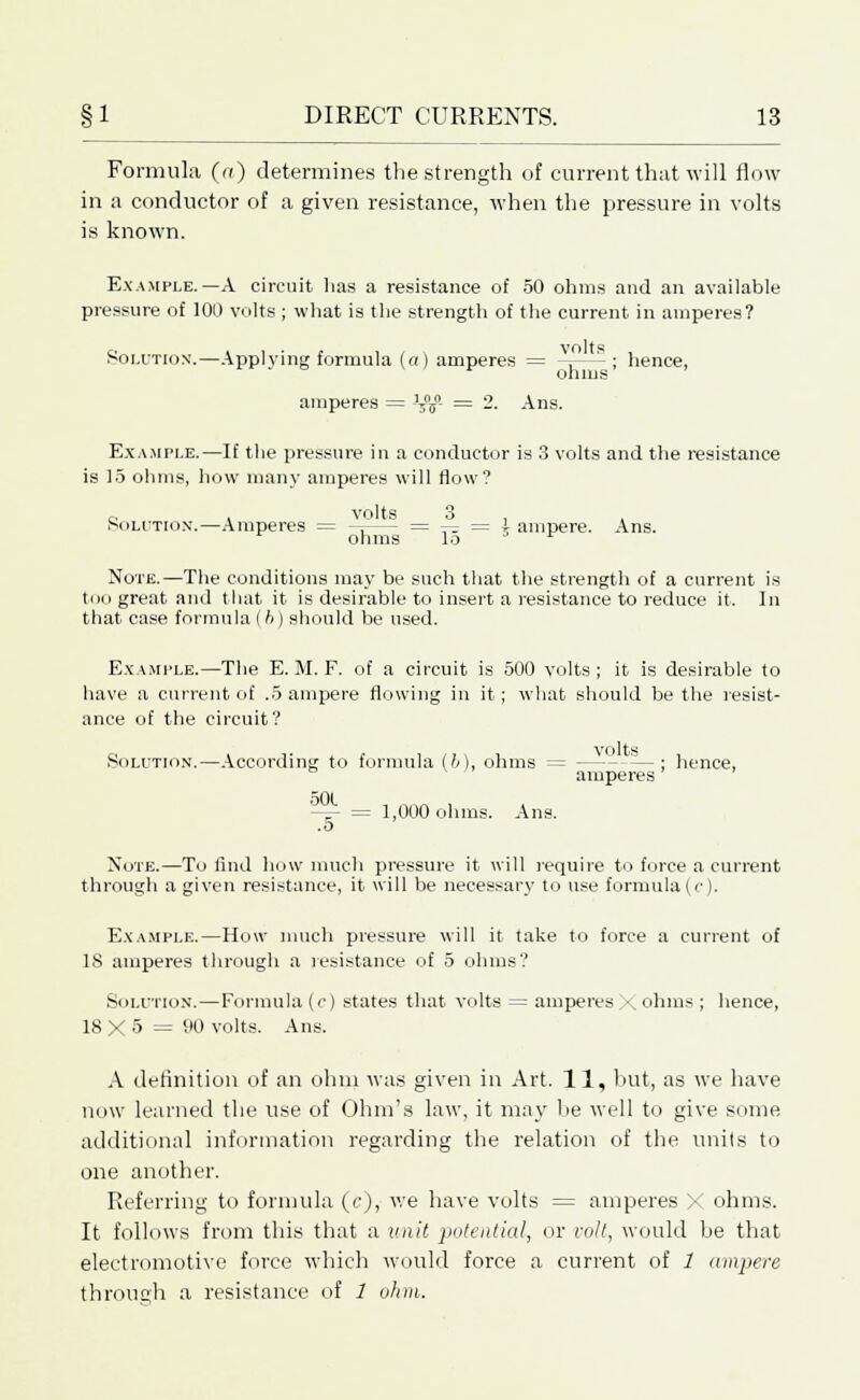 Formula (a) determines the strength of current that will flow in a conductor of a given resistance, when the pressure in volts is known. Example.—A circuit lias a resistance of 50 ohms and an available pressure of 100 volts ; what is the strength of the current in amperes? Solution.—Applying formula (a) amperes = -r-—- ; hence, amperes = }z%°- = 2. Ans. Example.—If the pressure in a conductor is 3 volts and the resistance is 15 ohms, how man)- amperes will flow? o > volts 3 Solution.—Amperes = -= = —: = i ampere. Ans. ohms lo Note.—The conditions may be such that the strength of a current is too great and that it is desirable to insert a resistance to reduce it. In that case formula (h) should be used. Example.—The E. M. F. of a circuit is 500 volts ; it is desirable to have a current of .5 ampere flowing in it; what should be the resist- ance of the circuit? Solution.—According to formula (6), ohms = — — ; hence, amperes ^Ot ^ = 1,000 ohms. Ans. .5 Note.—To And how much pressure it will require to force a current through a given resistance, it will be necessary to use formula (o). Example.—How much pressure will it take to force a current of IS amperes through a resistance of 5 ohms? Solution.—Formula (c) states that volts = amperes X ohms ; hence, 18X5 = 90 volts. Ans. A definition of an ohm was given in Art. 11, but, as we have now learned the use of Ohm's law, it may be well to give some additional information regarding the relation of the units to one another. Referring to formula (c), we have volts = amperes X ohms. It follows from this that a unit potential, or volt, would be that electromotive force which would force a current of 1 ampere through a resistance of 1 ohm.