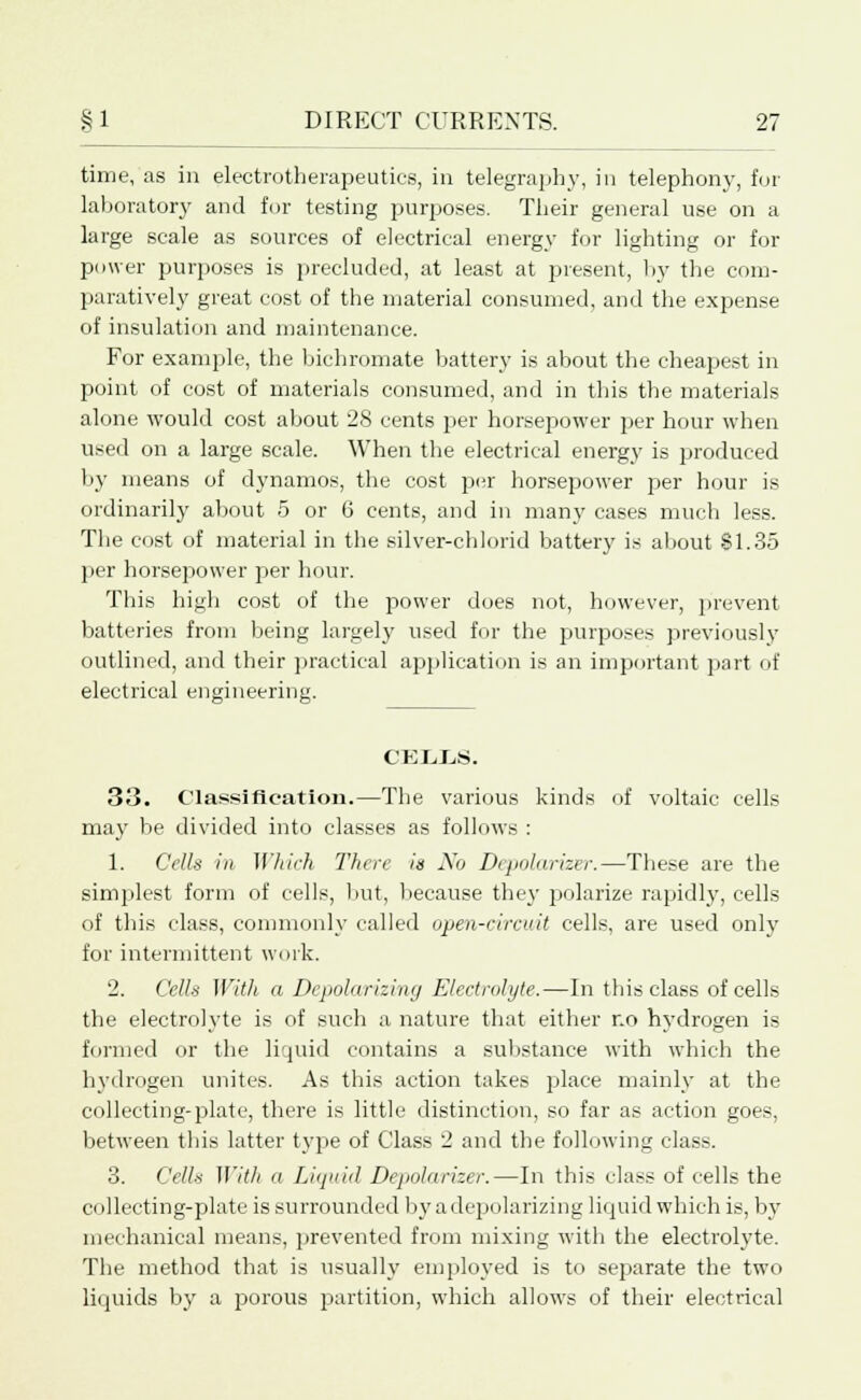 time, as in electrotherapeutics, in telegraphy, in telephony, for laboratory and for testing purposes. Their general use on a large scale as sources of electrical energy for lighting or for power purposes is precluded, at least at present, by the com- paratively great cost of the material consumed, and the expense of insulation and maintenance. For example, the bichromate battery is about the cheapest in point of cost of materials consumed, and in this the materials alone would cost about 28 cents per horsepower per hour when used on a large scale. When the electrical energy is produced by means of dynamos, the cost per horsepower per hour is ordinarily about 5 or 6 cents, and in many cases much less. The cost of material in the silver-chlorid battery is about SI.35 per horsepower per hour. This high cost of the power does not, however, prevent batteries from being largely used for the purposes previously outlined, and their practical application is an important part of electrical engineering. ceuos. 33. Classification.—The various kinds of voltaic cells may be divided into classes as follows : 1. Cells in Which There is No Depolarizer.—These are the simplest form of cells, but, because the}' polarize rapidly, cells of this class, commonly called open-circuit cells, are used only for intermittent work. 2. Cells With a Depolarizing Electrolyte.—In this class of cells the electrolyte is of such a nature that either no hydrogen is formed or the liquid contains a substance with which the hydrogen unites. As this action takes place mainly at the collecting-plate, there is little distinction, so far as action goes, between this latter type of Class 2 and the following class. 3. Cells With a Liquid Depolarizer.—In this class of cells the collecting-plate is surrounded by a depolarizing liquid which is, by mechanical means, prevented from mixing with the electrolyte. The method that is usually employed is to separate the two liquids by a porous partition, which allows of their electrical