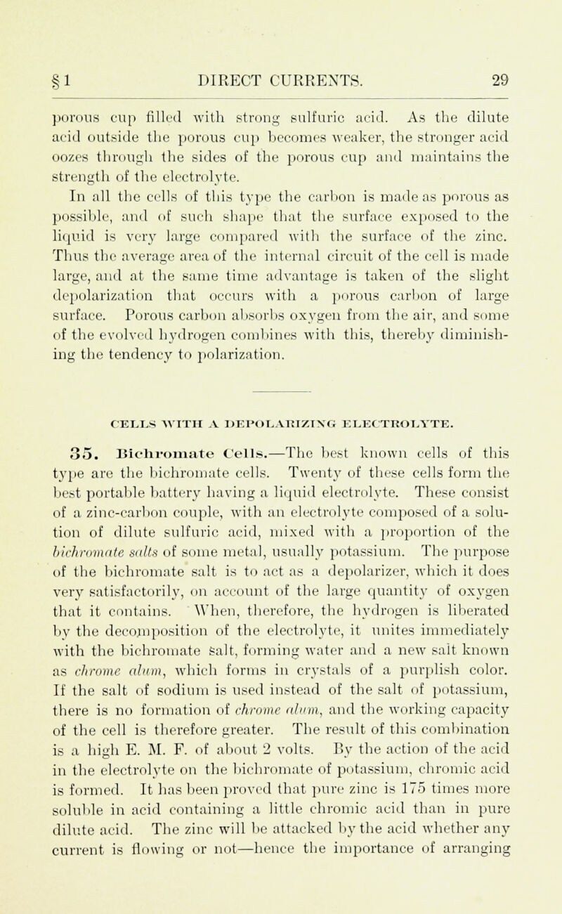porous cup filled with strong sulfuric acid. As the dilute acid outside the porous cup becomes weaker, the stronger acid oozes through the sides of the porous cup and maintains the strength of the electrolyte. In all the cells of this type the carbon is made as porous as possible, and of such shape that the surface exposed to the liquid is very large compared with the surface of the zinc. Thus the average area of the internal circuit of the cell is made large, and at the same time advantage is taken of the slight depolarization that occurs with a porous carbon of large surface. Porous carbon absorbs oxygen from the air, and some of the evolved hydrogen combines with this, thereby diminish- ing the tendency to polarization. CEL.I.S WITH A DEPOtiAKIZIXG ELECTROLYTE. 35. Bichromate Cells.—The best known cells of this type are the bichromate cells. Twenty of these cells form the best portable battery having a liquid electrolyte. These consist of a zinc-carbon couple, with an electrolyte composed of a solu- tion of dilute sulfuric acid, mixed with a proportion of the bichromate salts of some metal, usually potassium. The purpose of the bichromate salt is to act as a depolarizer, which it does very satisfactorily, on account of the large quantity of oxygen that it contains. When, therefore, the hydrogen is liberated bv the decomposition of the electrolyte, it unites immediately with the bichromate Salt, forming water and a new salt known as chrome alum, which forms in crystals of a purplish color. If the salt of sodium is used instead of the salt of potassium, there is no formation of chrome alum, and the working cajjacity of the cell is therefore greater. The result of this combination is a high E. M. F. of about 2 volts. By the action of the acid in the electrolyte on the bichromate of potassium, chromic acid is formed. It has been proved that pure zinc is 175 times more soluble in acid containing a little chromic acid than in pure dilute acid. The zinc will be attacked by the acid whether any current is flowing or not—hence the importance of arranging