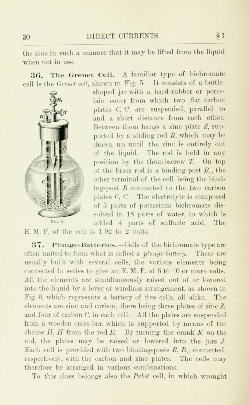 the zinc in such a manner that it may he lifted from the liquid when not in use. 36. The Grenet Cell.—A familiar type of bichromate cell is the Grenet cell, shown in Fig. 5. It consists of a bottle- shaped jar with a bard-rubber or porce- lain cover from which two flat carbon plates ''. '' are suspended, parallel to and a short distance from each other. Between them hangs a zinc plate '/.. sup- ported by a sliding rod //, which may be drawn up until the zinc is entirely out of the liquid. The rod is held in any position by the thumbscrew T. On top of the brass rod is a binding-post />',, the other terminal of the cell being the bind- ing-post B connected to the two carbon plal' 9 <\ C. The electrolyte is c posed of '■'• parts of potassium bichromate dis- Bolved in 18 parts of water, to which is added 4 parts of sulfuric acid. The is 1.92 to 'J volts. ;>T. Plirnge-Batt«rles. — Cells of the bichromate type are often united t form what is called a plunge-battery. These are usually built with several cells, the various elements being connect! d in series to give an E. M. F. of 6 to 10 or more volts. All the elements are simultaneously raised out of or lowered into the liquid by a lever or windlass arrangement, as shown in Fig. 6, which represents a battery of five cells, all alike. The el. merits are zinc and carbon, there hieing three plates of zinc '/.. and four of carbon ('. in each cell. All the plates are suspended from a wooden cross-bar, which is supported by means of the chains II H from the rod R. By turning the crank K on the i d, the plates may be raised or lowered into the jars J. Each cell is provided with two binding-posts B, J5,, connected, respectively, with the carbon and zinc plates. The cells may therefore be arranged in various combinations. To this class belongs also the Pabtt cell, in which wrought