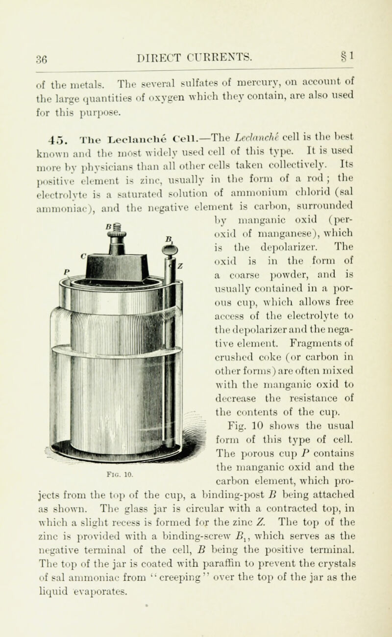 of the metals. The several sulfates of mercury, on account of the large quantities of oxygen which they contain, are also used for this purpose. 45. The Leclanche Cell.—The LeclancM cell is the besl known and the most widely used cell of this type. It is used more by physicians than all other cells taken collectively. Its positive element is zinc, usually in the form of a rod ; the electrolyte is a saturated solution of ammonium chlorid (sal ammoniac), and the negative element is carbon, surrounded by manganic oxid (per- oxid of manganese ), which is the depolarizer. The oxid is in the form of a coarse powder, and is usually contained in a por- ous cup, which allows free aecess of the electrolyte to the depolarizer and the nega- tive element. Fragments of crushed coke (or carbon in other forms) are often mixed with the manganic oxid to decrease the resistance of the contents of the cup. Fig. 10 shows the usual form of this type of cell. The porous cup P contains the manganic oxid and the carbon element, which pro- jects from the top of the cup, a binding-post B being attached as shown. The glass jar is circular with a contracted top, in which a slight recess is formed for the zinc Z. The top of the zinc is provided with a binding-screw Bx, which serves as the in native terminal of the cell, B being the positive terminal. The top of the jar is coated with paraffin to prevent the crystals of sal ammoniac from  creeping  over the top of the jar as the liquid evaporates. Fig. io.