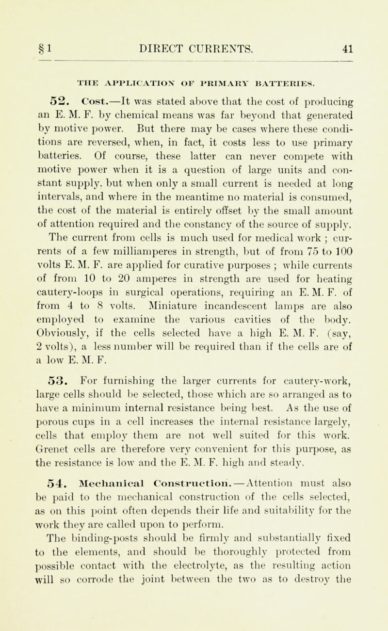 THE APPLICATION' OF PRIMARY BATTERIES. 52. Cost.—It was stated above that the cost of producing an E. M. F. by chemical means was far beyond that generated by motive power. But there may be cases where these condi- tions are reversed, when, in fact, it costs less to use primary batteries. Of course, these latter can never compete with motive power when it is a question of large units and con- stant supply, but when only a small current is needed at long intervals, and where in the meantime no material is consumed, the cost of the material is entirely offset by the small amount of attention required and the constancy of the source of supply. The current from cells is much used for medical work ; cur- rents of a few milliamperes in strength, but of from 75 to 100 volts E. M. F. are applied for curative purposes ; while currents of from 10 to 20 amperes in strength are used for heating cautery-loops in surgical operations, requiring an E. M. F. of from 4 to 8 volts. Miniature incandescent lamps are also employed to examine the various cavities of the body. Obviously, if the cells selected have a high E. M. F. (say, 2 volts), a less number will be required than if the cells are of a low E. M. F. 53. For furnishing the larger currents for cautery-work, large cells should be selected, those which are so arranged as to have a minimum internal resistance being best. As the use of porous cups in a cell increases the internal resistance largely, cells that employ them are not well suited for this work. Grenet cells are therefore very convenient for this purpose, as the resistance is low and the E. M. F. high and steady. 54. Mechanical Construction.—Attention must also be paid to the mechanical construction of the cells selected, as on this point often depends their life and suitability fur the work they are called upon to perform. The binding-posts should be firmly and substantially fixed to the elements, and should be thoroughly protected from possible contact with the electrolyte, as the resulting action will so corrode the joint between the two as to destroy the