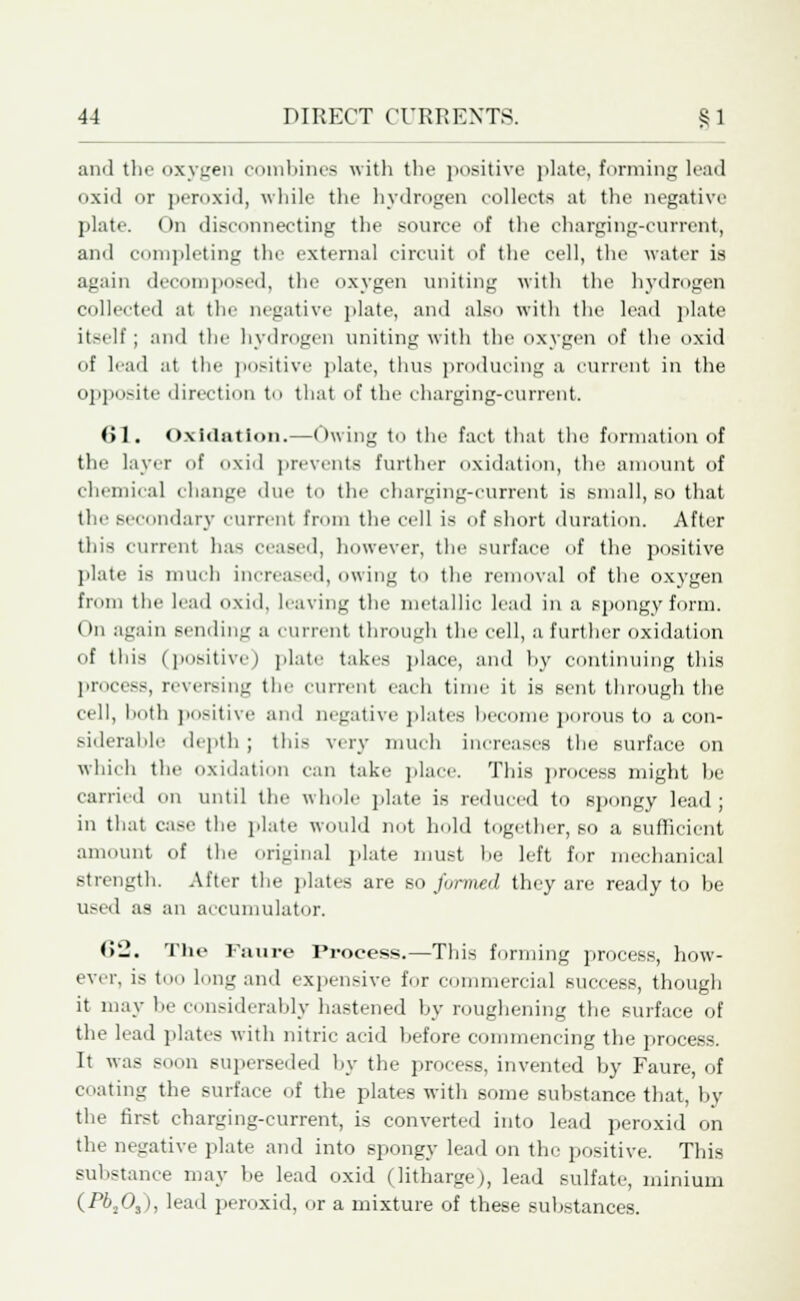 and the oxygen combines with the positive plate, forming lead oxid or peroxid, while the hydrogen collects at the negative plate. On disconnecting the source of the charging-current, and completing the external circuit of the cell, the water is again decomposed, the oxygen uniting with the hydrogen collected at the negative plate, and also with the lead plate itself; and the hydrogen uniting with the oxygen of the oxid of lead at the positive plate, thus producing a current in the opposite direction to that of the charging-current. (>1. Oxidation.—Owing to the fact that the formation of the layer of oxid prevents further oxidation, the amount of chemical change due to the charging-current is small, so that the secondary current from the cell is of short duration. After this current has ceased, however, the surface of the positive plate is much increased, owing to the removal of the oxygen from the lead oxid. leaving the metallic lead in a spongy form. On again sending a current through the cell, a further oxidation of this (positive) plate takes place, and by continuing this process, reversing the current each time it is sent through the (•ell, both positive and negative plates become porous to a con- siderable depth ; this very much increases the surface on which the oxidation can take place. This process might be carried on until the whole plate is reduced to spongy lead; in that case the plate would not hold together, so a sufficient amount of the original plate must he left for mechanical strength. After the plates are so formed they are ready to be used as an accumulator. <>'J. The Faure Process.—This forming process, how- ever, is too long and expensive for commercial success, though it may be considerably hastened by roughening the surface of the lead plates with nitric acid before commencing the process. It was soon superseded by the process, invented by Faure, of coating the surface of the plates with some substance that, by the first charging-current, is converted into lead peroxid on the negative plate and into spongy lead on the positive. This substance may be lead oxid (litharge), lead sulfate, minium (H>203), lead peroxid, or a mixture of these substances.