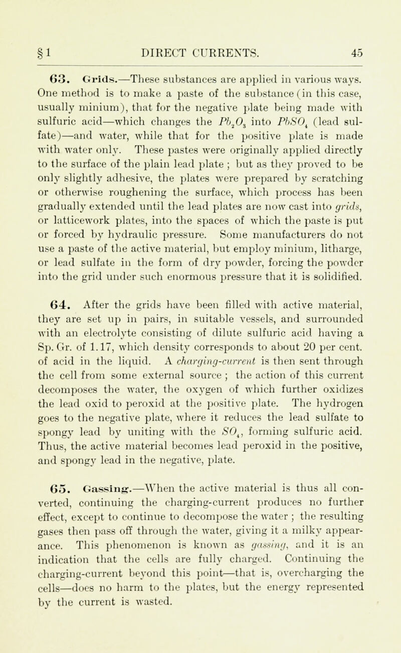 6.3. Grids.—These substances are applied in various ways. One method is to make a paste of the substance (in this case, usually minium), that for the negative plate being made with sulfuric acid—which changes the Pb.lOi into PbSOi (lead sul- fate)—and water, while that for the positive plate is made with water only. These pastes were originally applied directly to the surface of the plain lead plate ; but as they proved to be only slightly adhesive, the plates were prepared by scratching or otherwise roughening the surface, which process has been gradually extended until the lead plates are now cast into grids, or latticework plates, into the spaces of which the paste is put or forced by hydraulic pressure. Some manufacturers do not use a paste of the active material, but employ minium, litharge, or lead sulfate in the form of dry powder, forcing the powder into the grid under such enormous pressure that it is solidified. 64. After the grids have been filled with active material, they are set up in pairs, in suitable vessels, and surrounded with an electrolyte consisting of dilute sulfuric acid having a Sp. Gr. of 1.17, which density corresponds to about 20 per cent, of acid in the liquid. A charging-current is then sent through the cell from some external source ; the action of this current decomposes the water, the oxygen of which further oxidizes the lead oxid to peroxid at the positive plate. The hydrogen goes to the negative plate, where it reduces the lead sulfate to spongy lead by uniting with the SOt, forming sulfuric acid. Thus, the active material becomes lead peroxid in the positive, and spongy lead in the negative, plate. 65. Gassing.—When the active material is thus all con- verted, continuing the charging-current produces no further effect, except to continue to decompose the water ; the resulting gases then pass off through the water, giving it a milky appear- ance. This phenomenon is known as gassing, and it is an indication that the cells are fully charged. Continuing the charging-current beyond this point—that is, overcharging the ce]]s—does no harm to the plates, but the energy represented by the current is wasted.