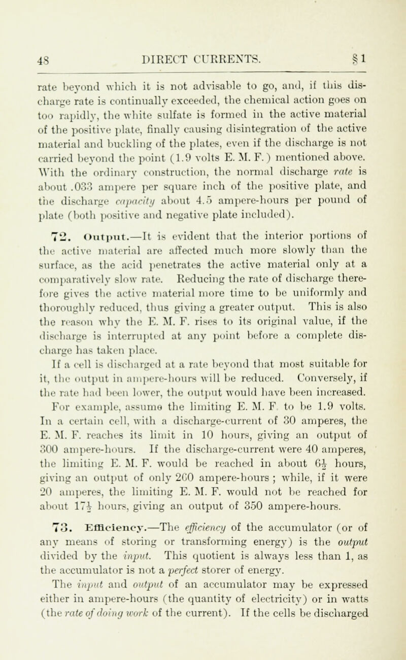 rate beyond which it is not advisable to go, and, if this dis- charge rate is continually exceeded, the chemical action goes on too rapidly, the white sulfate is formed in the active material of the positive plate, finally causing disintegration of the active material and buckling of the plates, even if the discharge is not carried beyond the point (1.9 volts E. M. F.) mentioned above. With the ordinary construction, the normal discharge rate is about .033 ampere per square inch of the positive plate, and the discharge capacity about 4.5 ampere-hours per pound of plate (both positive and negative plate included). 72. Output.—It is evident that the interior portions of tin- active material are affected much more slowly than the surface, as the acid penetrates the active material only at a comparatively slow rate. Reducing the rate of discbarge there- fore gives the active material more time to be uniformly and thoroughly reduced, thus giving a greater output. This is also the reason why the E. M. F. rises to its original value, if the discharge is interrupted at any point before a complete dis- charge has taken place. If a cell is discharged at a rate beyond that most suitable for it, the output in ampere-hours will be reduced. Conversely, if the rate had been lower, the output would have been increased. For example, assume the limiting E. M. F to be 1.9 volts. In a certain cell, with a discharge-current of 30 amperes, the E. M. F. reaches its limit in 10 hours, giving an output of 300 ampere-hours. If the discharge-current were 40 amperes, the limiting E. M. F. would be reached in about Gi hours, giving an output of only 2C0 ampere-hours ; while, if it were 20 amperes, the limiting E. M. F. would not be reached for about 17i hours, giving an output of 350 ampere-hours. 73. Efficiency.—The efficiency of the accumulator (or of any means of storing or transforming energy) is the output divided by the input. This quotient is always less than 1, as the accumulator is not a perfect storer of energy. The input and output of an accumulator may be expressed either in ampere-hours (the quantity of electricity) or in watts (the rate of doing work of the current). If the cells be discharged