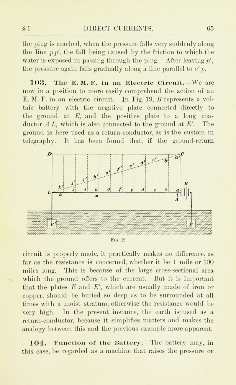 the plug is reached, when the pressure falls very suddenly along the line pp', the fall being caused by the friction to which the water is exposed in passing through the plug. After leaving p', the pressure again falls gradually along a line parallel to a'p. 103. The E. M. F. in an Electric Circuit.—We are now in a position to more easily comprehend the action of an E. M. F. in an electric circuit. In Fig. 19, B represents a vol- taic battery with the negative plate connected directly to the ground at E, and the positive plate to a long con- ductor A L, which is also connected to the ground at E'. The ground is here used as a return-conductor, as is the custom in telegraphy. It has been found that, if the ground-return Flu. 19. circuit is properly made, it practically makes no difference, as far as the resistance is concerned, whether it be 1 mile or 100 miles long. This is because of the large cross-sectional area which the ground offers to the current. But it is important that the plates E and E', which are usually made of iron or copper, should be buried so deep as to be surrounded at all times with a moist stratum, otherwise the resistance would be very high. In the present instance, the earth is used as a return-conductor, because it simplifies matters and makes the analogy between this and the previous example more apparent. 104. Function of the Battery.—The battery may, in this case, be regarded as a machine that raises the pressure or