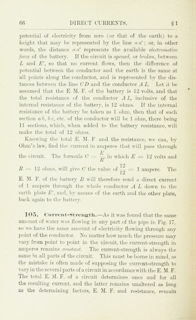potential of electricity from zero (or thai of the earth) to a height that may be represented by the line << a': or, in other words, tin- distance aa' represents the available electromotive tttery. If the circuit is opened, or broken, between L and E', so that no current flows, then the difference of potential between the conductor and the earth is the same at all points along the conductor, and is represented by the dis- tances between the line <I> and the conductor .1 /.. Let it he assumed that tin- E M. F. <>f the battery i- 1:! volts, and that tin- total resistance of the conductor .1 /.. inclusive of the interna] resistance of the battery, is 12 ohm-. If the internal resistance of tin- battery he taken a- 1 ohm. then that of each n ab, be, etc. of the conductor will I- 1 ohm, there being 11 sections, which, when added to the battery resistance, will make tie' total of 12 ohms. Knowing tie- total E. M. F and the resistance, we can, by Ohm's law. find tie- current in amperes that will pa-- through the i ircuit. The formula C ',. in which A' 1_' volts and 1° R - 1J ohm-, will give C the value of — = 1 ampere. The E. M. E. of the Lattery 11 will therefore -end a direct current of 1 ampere through the whole conductor .1 /. down to the earth plate /.. and. by mean- of the earth and the other plate, hack again to the battery. 1 05. Current-Sti-enjrth.—As it was found that the same amount of water was Mowing in any part of the pipe in Fig 17. so we have the same amount of electricity flowing through any point of the conductor. No matter how much the pressure may vary from point to point in the circuit, the current-strength in amperes remain- constant. The current-strength is always the same in all parts of the circuit. This must he home in mind, as the mistake is often made of supposing the current-strength to vary in the several parts of a circuit in accordance with the E. M. F. The total E. M. F. of a circuit determines once and for all the resulting current, and the latter remains unaltered as long as the determining factors. E. M. F. and resistance, remain