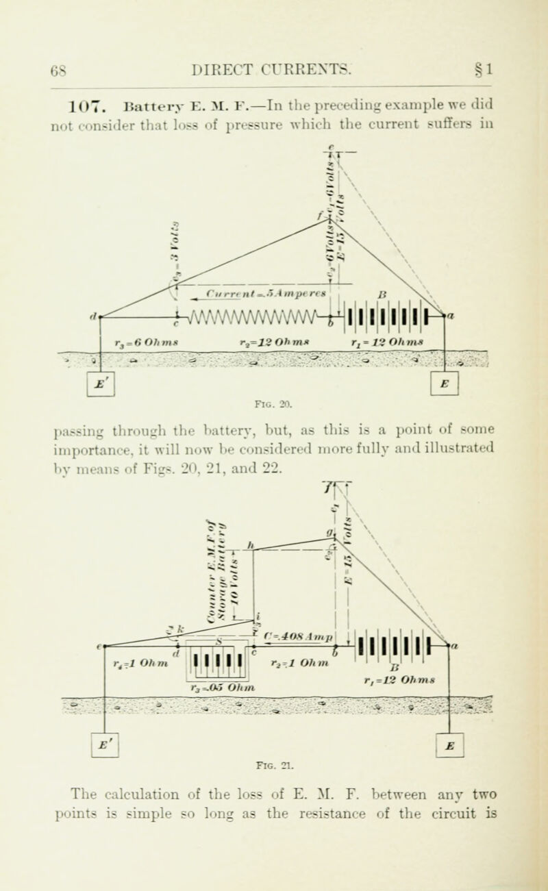 1 (>7. Battery E. M. F.—In the preceding example we <li<l not consider that loss of pressure which the current Buffers in W -^VW\M.VWWV\/WV^-s-t]l|l|l|l|l|l|l r3 = fi Olims r,=12 0hm* r, ■ £8 Olim-i . - ? £ -- ng through the battery, but, as this is a point of Bome importance, it will now 1- considered mure fully and illustrated by means of Figs. 20, 21, and 22. rt ,1 Oh m r3*.05 Ohm B r,=12 Ohms ; Fig. 21. The calculation of the loss of E. M. F. between any two points is simple so long as the resistance of the circuit is